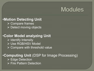•Motion Detecting Unit
 Compare frames
 Detect moving objects
•Color Model analyzing Unit
 Identify Intensity
 Use RGB/HSV Model
 Compare with threshold value
•Computing Unit (DSP for Image Processing)
 Edge Detection
 Fire Pattern Detection
 