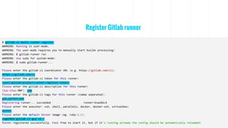 Register Gitlab runner
$ gitlab-ci-multi-runner register
WARNING: Running in user-mode.
WARNING: The user-mode requires you to manually start builds processing:
WARNING: $ gitlab-runner run
WARNING: Use sudo for system-mode:
WARNING: $ sudo gitlab-runner...
Please enter the gitlab-ci coordinator URL (e.g. https://gitlab.com/ci):
https://gitlab.com/ci
Please enter the gitlab-ci token for this runner:
<your-gitlab-project-runner-register-token>
Please enter the gitlab-ci description for this runner:
[Kai-Chus-MBP]: edm
Please enter the gitlab-ci tags for this runner (comma separated):
gae,python,edm
Registering runner... succeeded runner=kvwzB1cE
Please enter the executor: ssh, shell, parallels, docker, docker-ssh, virtualbox:
docker
Please enter the default Docker image (eg. ruby:2.1):
cage1016/gitlab-ci-gcp:v1.6
Runner registered successfully. Feel free to start it, but if it's running already the config should be automatically reloaded!
 