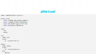 .gitlab-ci.yaml
image: cage1016/gitlab-ci-gcp:v1.6
before_script:
- export CLOUDSDK_CORE_DISABLE_PROMPTS=1
- export CLOUDSDK_PYTHON_SITEPACKAGES=1
- export GCP_PROJECT=cage-20160705-edm
- export GCP_PROJECT_VERSION=uat
types:
- test
- deploy
test:
stage: test
script:
- sh ./scripts/tests.sh
deploy:
stage: deploy
script:
- sh ./scripts/deploy.sh
only:
- develop
 