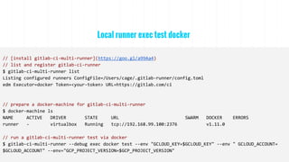 Local runner exec test docker
// [install gitlab-ci-multi-runner](https://goo.gl/a99Aa4)
// list and register gitlab-ci-runner
$ gitlab-ci-multi-runner list
Listing configured runners ConfigFile=/Users/cage/.gitlab-runner/config.toml
edm Executor=docker Token=<your-token> URL=https://gitlab.com/ci
// prepare a docker-machine for gitlab-ci-multi-runner
$ docker-machine ls
NAME ACTIVE DRIVER STATE URL SWARM DOCKER ERRORS
runner - virtualbox Running tcp://192.168.99.100:2376 v1.11.0
// run a gitlab-ci-multi-runner test via docker
$ gitlab-ci-multi-runner --debug exec docker test --env "GCLOUD_KEY=$GCLOUD_KEY" --env " GCLOUD_ACCOUNT=
$GCLOUD_ACCOUNT" --env="GCP_PROJECT_VERSION=$GCP_PROJECT_VERSION"
 