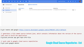 $ git remote add google https://source.developers.google.com/p/[PROJECT_ID]/r/default
// generates a file named source-context.json, which contains information about the version of the source
code used to build the application
$ gcloud preview app gen-repo-info-file
// push code to google cloud source repositories
$ git push google master Google Cloud Source Repositories - List
 
