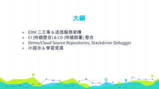 大綱
◉ EDM 二三事 & 送信服務架構
◉ CI (持續整合) & CD (持續部署) 整合
◉ Demo/Cloud Source Repositories, Stackdriver Debugger
◉ 小提示 & 學習資源
 