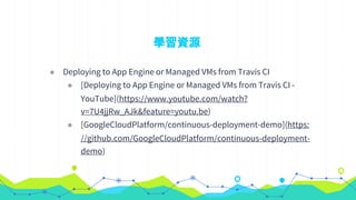 學習資源
◉ Deploying to App Engine or Managed VMs from Travis CI
◉ [Deploying to App Engine or Managed VMs from Travis CI -
YouTube](https://www.youtube.com/watch?
v=7U4jjRw_AJk&feature=youtu.be)
◉ [GoogleCloudPlatform/continuous-deployment-demo](https:
//github.com/GoogleCloudPlatform/continuous-deployment-
demo)
 