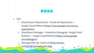 學習資源
◉ GCP
◉ [Cloud Source Repositories - Private Git Repositories —
Google Cloud Platform](https://cloud.google.com/source-
repositories/)
◉ [Stackdriver Debugger - Production Debugging - Google Cloud
Platform — Google Cloud Platform](https://cloud.google.
com/debugger/)
◉ [Managed VMs lab · kaichu.io](http://kaichu.
io/2015/09/managed-vms-lab/)
 