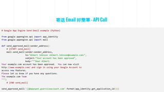 寄送 Email 好簡單 - API Call
# Google App Engine Send Email example (Python)
from google.appengine.api import app_identity
from google.appengine.api import mail
def send_approved_mail(sender_address):
# [START send_mail]
mail.send_mail(sender=sender_address,
to="Albert Johnson <Albert.Johnson@example.com>",
subject="Your account has been approved",
body="""Dear Albert:
Your example.com account has been approved. You can now visit
http://www.example.com/ and sign in using your Google Account to
access new features.
Please let us know if you have any questions.
The example.com Team
""")
# [END send_mail]
send_approved_mail('{}@appspot.gserviceaccount.com'.format(app_identity.get_application_id()))
 