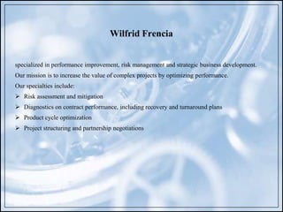 Wilfrid Frencia
specialized in performance improvement, risk management and strategic business development.
Our mission is to increase the value of complex projects by optimizing performance.
Our specialties include:
 Risk assessment and mitigation
 Diagnostics on contract performance, including recovery and turnaround plans
 Product cycle optimization
 Project structuring and partnership negotiations
 