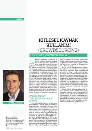 Aydoğan Özcan
/ KÖŞE /
Karmaşık görevlerin uzman olan ve
uzman olmayan kitlesel kaynaklar
kullanılarak yapılması (Crowdsour-
cing), zaman alıcı veya çok karmaşık
problemlerin, bireysel insan tepkileri ile istatis-
tiki analizlerin birleştirilmesi yoluyla çözülmesi
için ortaya çıkmış güçlü bir araçtır. Bu “topluluk
aklı”; protein katlanması süreci veya eski kitap
veya gazetelerden taratılmış karakterlerin dijital
olarak tanınması (1,2) gibi çok çeşitli heyecan ve-
rici uygulama için zaten kullanılmaktadır. Yakın
zamanda, biyomedikal görüntü tanısı ve anali-
zi için, oyun bazlı bir Kitlesel Kaynak Kullanım
platformu BioGames’i (http://biogames.ee.ucla.
edu) tanıttık (3,4). Online oyuncular toplu olarak
hücrelerin mikroskobik görüntülerini detaylı bir
şekilde inceleyerek, bize sıtma bulaşmış kırmızı
kan hücrelerini tanımada yardımcı oluyor. Hücre-
lerin mikroskobik görüntülerini detaylı bir şekil-
de incelenmesi ise, bir teşhis uzmanı gerektiren
ve özellikle kısıtlı kaynak kullanımı durumunda
sıklıkla yanlış tanı ile sonuçlanan bir görevdir (5).
PARÇALARININ
TOPLAMINDAN DAHA
BÜYÜK
Biyomedikal görüntü analizi ve ilgili tanıda
Kitlesel Kaynak Kullanımı genel kavramının, bir
grup tanı uzmanı için zorlayıcı olmasının birkaç
nedeni vardır. Birincisi, bireylerin kararlarının is-
tatistiki olarak birleştirilmesi süreci tanının doğ-
ruluk derecesini ve özelleşmesini geliştirmekte-
dir ki bu durum bir gurup tanı uzmanı arasında,
en iyi uzmanın bile olsa verdiği sonuçtan daha
iyi olabilir (4). Eğer her bir uzmanın geçmiş hata
oranlarına sahipsek, bu şekilde bir Kitlesel Kay-
nak Kullanımı analizi, özellikle güçlü bir yöntem
olabilir. Diğer bir deyişle, bir uzman kitlesi oluş-
turabilir ve sonrasında test görüntüleri arasına
dikkatlice gömülmüş/saklanmış kontrol görün-
tülerinin kullanılması ile performanslarını takip
edebiliriz.Hatta bu bilgi ile kontrol görüntülerine
daha az doğru cevapları vermiş kişilerin istatisti-
ki ağırlıklarını azaltarak, kısıtlı sayıdaki ve daha
zayıf eğitimli tanı uzmanları ile daha doğru bir
tanıya ulaşabiliriz (3,4).
İkincisi, Kitlesel Kaynak Kullanılan biyome-
dikal görüntü analizinin önemli bir kullanımı,
tele-patoloji alanındadır (tahlil numunelerinin
görüntülerinin alınıp – örneğin yeterli uzmanlı-
ğı olmayan yerel bir bakım ofisinde- uzaktan bir
grup uzman tarafından detaylı incelendiği yön-
tem). Bazı gelişmekte olan ülkelerde, sıtma tanı-
sındaki yüksek oranda hatalı tanıları (5) dikkate
aldığımızda, Kitle Kaynak Kullanımlı telepatolo-
ji, özellikle aşırı ve yanlış tıbbi ilaç kullanımını
azaltmada yardımcıdır. Bu sayede, ilaç bağışıklı-
ğını ve yan etkilerini minimuma indirir ve benzer
belirtileri olan diğer hastalıklarla mücadeleyi
geliştirir.
Kitlesel Kaynak Kullanılan biyomedikal gö-
rüntü analizinin, üçüncü dikkate değer sonucu,
çok değerli olacak ve referans olarak kullanıla-
bilecek görüntü (altın etiket) kütüphanelerinin
oluşturulmasıdır. Bu görüntü kütüphaneleri, eği-
tim ve çalışma için, aynı zamanda biyomedikal
görüntülerin işaretlenmesi ve otomatik sınıflan-
dırılmasına olanak verecek yapay öğrenme algo-
ritmalarının geliştirilmesi için kullanılabilir.
Çeviri Kaynağı Yayın:
A. Ozcan, Educational
games for malaria diagnosis. Sci.
Transl. Med. 6, 233ed9 (2014).
10.1126/scitranslmed.3009172.
Çeviren: Harun Doğan
KİTLESEL KAYNAK
KULLANIMI
(CROWDSOURCING)
SITMA TANISI İÇİN EĞİTİCİ OYUNLAR
010 www.bimo.org.tr
 