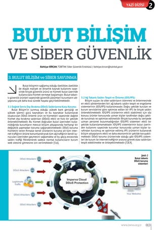 BULUT BİLİŞİM
Bulut bilişimin sağlamış olduğu özellikler,özellikle
de düşük maliyet ve dinamik kaynak kullanımı saye-
sinde birçok güvenlik ürünü ve hizmeti bulut üzerinde
kullanıcılara hizmet vermeye başlamıştır. Bulut taban-
lı güvenlik ürünleri sayesinde güvenlik çözümleri kurumların alt-
yapısına çok daha kısa sürede hayata geçirilebilmektedir.
3.1 Dağıtık Servis Dışı Bırakma (DDoS) Saldırılarına Karşı Koruma:
Bulut Bilişim’in sunmuş olduğu yüksek bant genişliği ve
yüksek işlemci gücü kaynakları ve bu kaynaklar kullanılarak
oluşturulan DDoS önleme ürün ve hizmetleri sayesinde dağıtık
hizmet dışı bırakma saldırıları (DDoS) etkili ve hızlı bir şekilde
önlenebilmektedir. Bu hizmet doğrudan bulut üzerinden kulla-
nıldığında kurumların mevcut bilişim altyapısında herhangi bir
değişiklik yapmadan koruma sağlanabilmektedir. DDoS koruma
hizmetini veren firmalar kendi ürünlerini kuruma ait tüm inter-
net trafiğinin önüne konumlandırarak tüm ağ trafiğinin kendi su-
nucuları üzerinden geçmesini sağlamakta ve bu geçiş esnasında
saldırı trafiği filtrelenerek sadece normal kullanıcıların kurum
web sitesine gitmesine izin verilmektedir [5,6].
3.2 Ağ Tabanlı Saldırı Tespit ve Önleme (IDS/IPS):
Bilişim suçları ile siber saldırıların izlenmesi ve önlenmesinde
en etkili yöntemlerden biri ağ tabanlı saldırı tespit ve engelleme
sistemlerinin (IDS/IPS) kullanılmasıdır. Doğru şekilde kurulan ve
kurum servislerine göre optimize edilen bir IPS ile birçok saldırı
önlenebilmektedir. IDS/IPS ürünlerinin etkili olabilmesi için söz
konusu ürünler konusunda uzman kişiler tarafından doğru şekil-
de kurulmalı ve optimize edilmelidir. Birçok kurumda bu seviyede
uzman personel bulunmadığından IDS/IPS sistemleri etkili bir
şekilde kullanılamamaktadır. IDS/IPS sistemlerinin bulut üzerin-
den kullanımı sayesinde kurumlar konusunda uzman kişiler ta-
rafından kurulmuş ve optimize edilmiş IPS ürünlerini kullanarak
bilişim altyapılarını etkili ve daha ekonomik bir şekilde koruyabil-
mektedir. DDoS koruma ürünlerinde olduğu gibi IDS/IPS sistem-
leri de kurum ile internet trafiğinin arasına girerek olası saldırıları
tespit edebilmekte ve önleyebilmektedir [7,8,9].
3. BULUT BİLİŞİM ve SİBER SAVUNMA
ve SİBER GÜVENLİK
Bahtiyar BİRCAN,TÜBİTAK Siber Güvenlik Enstitüsü / bahtiyar.bircan@tubitak.gov.tr
Yazi dizisi 2
Şekil-2
Bulut tabanlı
DDoS koruma
sistemleri
013www.bimo.org.tr
 