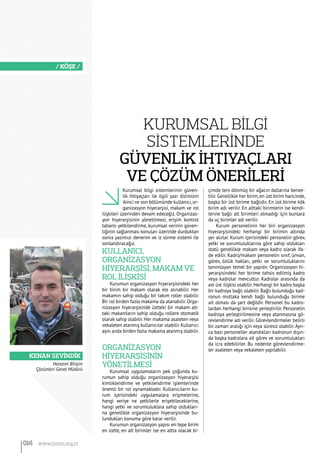 Kenan Sevindik
/ KÖŞE /
Kurumsal bilgi sistemlerinin güven-
lik ihtiyaçları ile ilgili yazı dizimizin
ikinci ve son bölümünde kullanıcı,or-
ganizasyon hiyerarşisi, makam ve rol
ilişkileri üzerinden devam edeceğiz. Organizas-
yon hiyerarşisinin yönetilmesi, erişim kontrol
tabanlı yetkilendirme, kurumsal verinin güven-
liğinin sağlanması konuları üzerinde durduktan
sonra yazımızı denerim ve iz sürme sistemi ile
sonlandıracağız.
Kullanıcı,
Organİzasyon
Hİyerarşİsİ, Makam ve
Rol İlİşkİsİ
Kurumun organizasyon hiyerarşisindeki her
bir birim bir makam olarak ele alınabilir. Her
makamın sahip olduğu bir takım roller olabilir.
Bir rol birden fazla makama da atanabilir.Orga-
nizasyon hiyerarşisinde üstteki bir makam alt-
taki makamların sahip olduğu rollere otomatik
olarak sahip olabilir.Her makama asaleten veya
vekaleten atanmış kullanıcılar olabilir.Kullanıcı
aynı anda birden fazla makama atanmış olabilir.
Organİzasyon
Hİyerarşİsİnİn
Yönetİlmesİ
Kurumsal uygulamaların pek çoğunda ku-
rumun sahip olduğu organizasyon hiyerarşisi
kimliklendirme ve yetkilendirme işlemlerinde
önemli bir rol oynamaktadır. Kullanıcıların ku-
rum içerisindeki uygulamalara erişmelerine,
hangi veriye ne yetkilerle erişebileceklerine,
hangi yetki ve sorumluluklara sahip oldukları-
na genellikle organizasyon hiyerarşisinde bu-
lundukları konuma göre karar verilir.
Kurumun organizasyon yapısı en tepe birim
en üstte, en alt birimler ise en altta olacak bi-
çimde ters dönmüş bir ağacın dallarına benze-
tilir. Genellikle her birim, en üst birim haricinde,
başka bir üst birime bağlıdır. En üst birime kök
birim adı verilir. En alttaki birimlerin ise kendi-
lerine bağlı alt birimleri olmadığı için bunlara
da uç birimler adı verilir.
Kurum personelinin her biri organizasyon
hiyerarşisindeki herhangi bir birimin altında
yer alırlar. Kurum içerisindeki personelin görev,
yetki ve sorumluluklarına göre sahip oldukları
statü genellikle makam veya kadro olarak ifa-
de edilir. Kadro/makam personelin sınıf, ünvan,
görev, özlük hakları, yetki ve sorumluluklarını
tanımlayan temel bir yapıdır. Organizasyon hi-
yerarşisindeki her birime tahsis edilmiş kadro
veya kadrolar mevcuttur. Kadrolar arasında da
ast üst ilişkisi olabilir. Herhangi bir kadro başka
bir kadroya bağlı olabilir. Bağlı bulunduğu kad-
ronun mutlaka kendi bağlı bulunduğu birime
ait olması da şart değildir. Personel bu kadro-
lardan herhangi birisine yerleştirilir. Personelin
kadroya yerleştirilmesine veya atanmasına gö-
revlendirme adı verilir. Görevlendirmeler belirli
bir zaman aralığı için veya süresiz olabilir. Ayrı-
ca bazı personeller atandıkları kadronun dışın-
da başka kadrolara ait görev ve sorumlulukları
da icra edebilirler. Bu nedenle görevlendirme-
ler asaleten veya vekaleten yapılabilir.
Harezmi Bilişim
Çözümleri Genel Müdürü
Kurumsal Bİlgİ
Sİstemlerİnde
Güvenlİk İhtiyaçları
ve Çözüm Önerİlerİ
016 www.bimo.org.tr
 