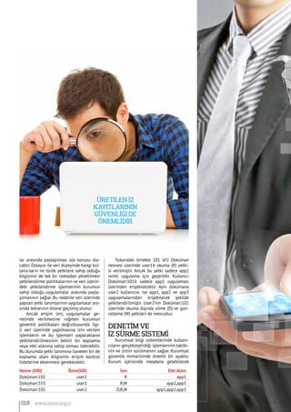 lar arasında paylaşılması söz konusu ola-
caktır. Dolayısı ile veri düzeyinde hangi kul-
lanıcıların ne türde yetkilere sahip olduğu
bilgisinin de tek bir noktadan yönetilmesi
yetkilendirme politikalarının ve veri üzerin-
deki yetkilendirme işlemlerinin kurumun
sahip olduğu uygulamalar arasında payla-
şılmasının sağlar. Bu nedenle veri üzerinde
yapılan yetki tanımlarının uygulamalar ara-
sında tekrarının önüne geçilmiş olunur.
Ancak erişim izni, uygulamalar ge-
nelinde verilmesine rağmen kurumun
güvenlik politikaları doğrultusunda ilgi-
li veri üzerinde yapılmasına izin verilen
işlemlerin ve bu işlemleri yapacakların
yetkilendirilmesinin belirli bir kapsama
veya etki alanına sahip olması istenebilir.
Bu durumda yetki tanımına ilaveten bir de
kapsama alanı bilgisinin erişim kontrol
listelerine eklenmesi gerekecektir.
Yukarıdaki örnekte 101 id’li Doküman
nesnesi üzerinde user1’e okuma (R) yetki-
si verilmiştir. Ancak bu yetki sadece app1
isimli uygulama için geçerlidir. Kullanıcı
Doküman:101’e sadece app1 uygulaması
üzerinden erişebilecektir. Aynı dokümana
user2 kullanıcısı ise app1, app2 ve app3
uygulamalarından erişebilecek şekilde
yetkilendirilmiştir. User2’nin Doküman:101
üzerinde okuma dışında silme (D) ve gün-
celleme (W) yetkileri de mevcuttur.
Denetİm ve 			
İz Sürme Sİstemİ
Kurumsal bilgi sistemlerinde kullanı-
cıların gerçekleştirdiği işlemlerinin takibi-
nin ve izinin sürülmesini sağlar. Kurumsal
güvenlik mimarisinde önemli bir ayaktır.
Kurum içerisinde meydana gelebilecek
Nesne (OID)	 Özne(SID)	 İzin	 Etki Alanı
Doküman:101	 user1	 R	 app1
Doküman:555	 user1	 R,W	 app2,app3
Doküman:101	 user2	 D,R,W	 app1,app2,app3
Üretİlen İz
kayıtlarının
güvenlİğİ de
önemlİdİr
018 www.bimo.org.tr
 