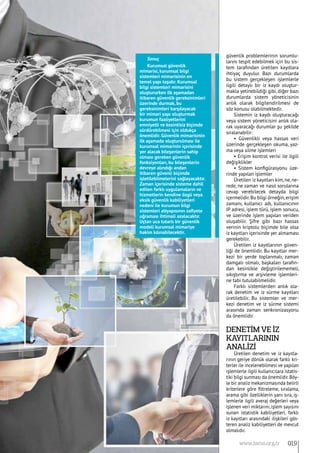 güvenlik problemlerinin sorumlu-
larını tespit edebilmek için bu sis-
tem tarafından üretilen kayıtlara
ihtiyaç duyulur. Bazı durumlarda
bu sistem gerçekleşen işlemlerle
ilgili detaylı bir iz kaydı oluştur-
makla yetinebildiği gibi, diğer bazı
durumlarda sistem yöneticisinin
anlık olarak bilgilendirilmesi de
söz konusu olabilmektedir.
Sistemin iz kaydı oluşturacağı
veya sistem yöneticisini anlık ola-
rak uyaracağı durumlar şu şekilde
sıralanabilir:
• Güvenlikli veya hassas veri
üzerinde gerçekleşen okuma, yaz-
ma veya silme işlemleri
• Erişim kontrol verisi ile ilgili
değişiklikler
• Sistem konfigürasyonu üze-
rinde yapılan işlemler
Üretilen iz kayıtları kim, ne, ne-
rede, ne zaman ve nasıl sorularına
cevap verebilecek detayda bilgi
içermelidir.Bu bilgi örneğin,erişim
zamanı, kullanıcı adı, kullanıcının
IP adresi, işlem türü, işlem sonucu,
ve üzerinde işlem yapılan veriden
oluşabilir. Şifre gibi bazı hassas
verinin kriptolu biçimde bile olsa
iz kayıtları içerisinde yer almaması
gerekebilir.
Üretilen iz kayıtlarının güven-
liği de önemlidir. Bu kayıtlar mer-
kezi bir yerde toplanmalı, zaman
damgalı olmalı, başkaları tarafın-
dan kesinlikle değiştirilememeli,
sıkıştırma ve arşivleme işlemleri-
ne tabi tutulabilmelidir.
Farklı sistemlerden anlık ola-
rak denetim ve iz sürme kayıtları
üretilebilir. Bu sistemler ve mer-
kezi denetim ve iz sürme sistemi
arasında zaman senkronizasyonu
da önemlidir.
Denetİm ve İz
Kayıtlarının
Analİzİ
Üretilen denetim ve iz kayıtla-
rının geriye dönük olarak farklı kri-
terler ile incelenebilmesi ve yapılan
işlemlerle ilgili kullanıcılara istatis-
tiki bilgi sunması da önemlidir.Böy-
le bir analiz mekanizmasında belirli
kriterlere göre filtreleme, sıralama,
arama gibi özelliklerin yanı sıra, iş-
lemlerle ilgili averaj değerleri veya
işlenen veri miktarını, işlem sayısını
sunan istatistik kabiliyetleri, farklı
iz kayıtları arasındaki ilişkileri gös-
teren analiz kabiliyetleri de mevcut
olmalıdır.
Sonuç
Kurumsal güvenlik
mimarisi, kurumsal bilgi
sistemleri mimarisinin en
temel yapı taşıdır. Kurumsal
bilgi sistemleri mimarisini
oluştururken ilk aşamadan
itibaren güvenlik gereksinimleri
üzerinde durmak, bu
gereksinimleri karşılayacak
bir mimari yapı oluşturmak
kurumun faaliyetlerini
emniyetli ve kesintisiz biçimde
sürdürebilmesi için oldukça
önemlidir. Güvenlik mimarisinin
ilk aşamada oluşturulması ile
kurumsal mimarinin içerisinde
yer alacak bileşenlerin sahip
olması gereken güvenlik
fonksiyonları, bu bileşenlerin
devreye alındığı andan
itibaren güvenli biçimde
işletilebilmelerini sağlayacaktır.
Zaman içerisinde sisteme dahil
edilen farklı uygulamaların ve
hizmetlerin kendine özgü veya
eksik güvenlik kabiliyetleri
nedeni ile kurumun bilgi
sistemleri altyapısının zafiyete
uğraması ihtimali azalacaktır.
Uçtan uca tutarlı bir güvenlik
modeli kurumsal mimariye
hakim kılınabilecektir.
019www.bimo.org.tr
 