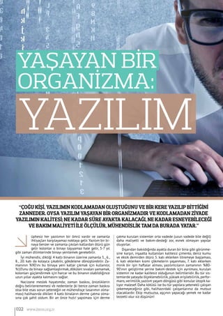 “Çoğu kişi, yazılımın kodlamadan oluştuğunu ve bir kere yazılıp bittiğini
zanneder. Oysa yazılım yaşayan bir organizmadır ve kodlamadan ziyade
yazılımın kalitesi; ne kadar süre ayakta kalacağı, ne kadar esneyebileceği
ve bakım maliyeti ile ölçülür, mühendislik tam da burada yatar.”
YAZILIM
Yaşayan Bİr
Organİzma:
üphesiz her yazılımın bir ömrü vardır ve zamanla
ihtiyaçları karşılayamaz noktaya gelir. Yazılım bir bi-
naya benzer ve zamanla çıkılan katlardan ötürü gün
gelir kolonlar o binayı taşıyamaz hale gelir, 3-7 yıl
gibi zaman dilimlerinde binayı yenilemek gerekebilir.
İyi mühendis; diktiği 4 katlı binanın üzerine zamanla 5., 6.,
8., 20. katı da kolayca çıkabilir, gökdelene dönüştürebilir. Za-
manının %90’ını bu binaya yeni katlar çıkmak için kullanılır,
%10’unu da binayı sağlamlaştırmak, dökülen sıvaları yamamak,
kolonları güçlendirmek için harcar ve bu binanın olabildiğince
uzun yıllar ayakta kalmasını sağlar.
Nacizane meslek hayatımda; zaman baskısı, önceliklerin
doğru belirlenememesi vb nedenlerle (ki bence zaman baskısı
olsa bile esas sorun yeteneğin ve mühendisçe tasarımın olma-
ması) halihazırda dikilen 4 katlı binaların derme çatma olma-
sına çok şahit oldum. Bir an önce hızlı! yapılması için derme
çatma kurulan sistemler orta vadede (uzun vadede bile değil)
daha maliyetli ve bakım-desteği zor, esnek olmayan yapılar
oluyorlar.
Dışarıdan bakıldığında ayakta duran bir bina gibi görünme-
sine karşın, inşaatta kullanılan kalitesiz çimento, deniz kumu
ve eksik demirden ötürü 5. katı eklerken titremeye başlaması,
6. katı eklerken kısmi çökmelerin yaşanması, 7. katı eklerken
minik bir işin haftalar alması, yazılımcıların zamanının %80-
90’ının geliştirme yerine bakım-destek için ayrılması, kurulan
sistemin ne kadar kalitesiz olduğunun belirtileridir. Bu tür sis-
temlerde yatayda ölçeklenebilirlik,yüksek erişilebilirlik, perfor-
mans,verimlilik,yazılım yaşam döngüsü gibi konular ütopik ka-
lıyor malesef. Daha kötüsü ise bu tür yapılara yetenekli çalışan
çekemeyeceğiniz gibi, halihazırdaki çalışanlarınız da mutsuz
olacaklardır. Ekip mutsuzsa, aşçının yapacağı yemek ne kadar
lezzetli olur siz düşünün!
022 www.bimo.org.tr
 