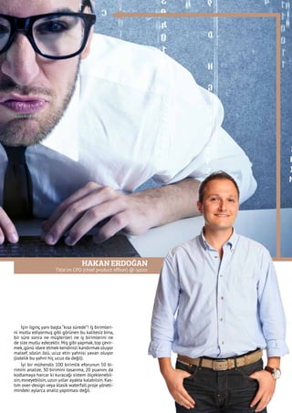 HAKAN ERDOĞAN
Title’ım CPO (chief product officer) @ iyzico
İşin ilginç yanı başta “kısa sürede”! Iş birimleri-
ni mutlu ediyormuş gibi görünen bu kalitesiz bina,
bir süre sonra ne müşterileri ne iş birimlerini ne
de size mutlu edecektir. Mış gibi yapmak, top çevir-
mek, günü idare etmek kendinizi kandırmak oluyor
malsef, sözün özü, ucuz etin yahnisi yavan oluyor
(üstelik bu yahni hiç ucuz da değil).
İyi bir mühendis 100 birimlik eforunun 50 bi-
rimini analize, 30 birimini tasarıma, 20 puanını da
kodlamaya harcar ki kuracağı sistem ölçeklenebil-
sin, esneyebilsin, uzun yıllar ayakta kalabilsin. Kas-
tım over-design veya klasik waterfall proje yöneti-
mindeki aylarca analiz yapılması değil.
 