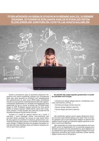 Kastım, iş birimlerinin, satış ve pazarlama ekiplerinin ihti-
yaçlarına hızlı çözüm bulabilecek, piyasaya hızlı sürülebilecek,
pazar payı alma yarışında bu birimlerin işini kolaylaştıracak,
elini güçlendirecek, en yalın ürünü (MVP), doğru önceliklerle,
analizle ve proje yönetim methodolojileriyle (tercihen agile/sc-
rum/kanban) ölçeklenebilir bir altyapıda hazırlayabilmek. Bunu
yapabilmek için de en önemli ve gerekli şey YETENEK’lerden
oluşan bir EKİP. Mutfaktaki bıçaklar keskinse her türlü yemek
keyifle ve kolayca yapılıyor. Üstelik derme çatma hızlı! kurgu-
lanan, titreyen o 4 katlı binadan hem daha kısa sürede hem de
karşılaştırılamayacak ölçüde kaliteli biçimde.
Farzedin ki 6 kişilik bir yetenek ekibiniz var, 2 senior, 2
mid-level, 2 junior developer. Herkes cross-functional, yani
full-stack herkes projedeki her konuya ve code base’e hakim.
Bu ekip, agile/scrum pratiklerini kullanıyor, gereksinimleri iş bi-
rimleriyle biraraya gelip çıkarıyor ve öncelikleri iş birimlerinden
alıyor, örneğin 2 haftalık dilimlerle de çalışabilir prototipler su-
nup işbirimlerinden feedback alıyor, son kullanıcı karşısına ürü-
nün en yalın halini çıkarıyor.
Bu yetenekli ekip, projeye başlarken gereksinimleri ve öncelik-
leri çıkardıktan sonra sırasıyla;
• Infrastructure design (altyapı tasarımı: veritabanları, sunu-
cular, load balancer, caching, …)
• Architectural design (mimari tasarım)
• Domain design (iskeletin tasarımı)
• Service design (servislerin tasarımı)
• …
gibi süreçlerden geçiyor, yazılım yaşam döngüsünü oturtu-
yor ve binayı inşaa etmeye başlıyor, burn-down chart ile proje-
nin gidişatını gün ve gün takip ediyor, değişen ve eklenen yeni
isteklere karşın hergün yeni planlama yapıyor, gerekirse iş mo-
delini, ürünü pivot edebiliyor.
Eğer bahsettiğim bu örnek süreç tanıdık geldiyse, emin olun
keyifli, verimli ve ölçeklenebilir bir iş ortamında çalışıyorsunuz
demektir, kıymetini bilin Bu bahsettiklerime aşine değilseniz ve
bu nedenle karın ağrısı çekiyorsanız,değişimi başlatın zira insan
eylemsizlik prensibine gore konfor alanından çıkmak istemez,
değişim zordur, ama sizi de geliştirir.
İyi bir mühendis 100 birimlik eforunun 50 birimini analize, 30 birimini
tasarıma, 20 puanını da kodlamaya harcar ki kuracağı sistem
ölçeklenebilsin, esneyebilsin, uzun yıllar ayakta kalabilsin.
024 www.bimo.org.tr
 