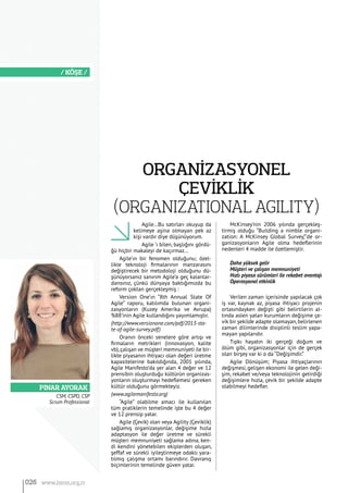 PINAR AYORAK
/ KÖŞE /
CSM, CSPO, CSP
Scrum Professional
Agile…Bu satırları okuyup da
kelimeye aşina olmayan pek az
kişi vardır diye düşünüyorum.
Agile ‘ı bilen, başlığını gördü-
ğü hiçbir makaleyi de kaçırmaz…
Agile’ın bir fenomen olduğunu; özel-
likle teknoloji firmalarının manzarasını
değiştirecek bir metodoloji olduğunu dü-
şünüyorsanız sanırım Agile’a geç kalanlar-
dansınız, çünkü dünyaya baktığımızda bu
reform çoktan gerçekleşmiş :
Version One’ın “8th Annual State Of
Agile” raporu, katılımda bulunan organi-
zasyonların (Kuzey Amerika ve Avrupa)
%88’inin Agile kullandığını yayımlamıştır.
(http://www.versionone.com/pdf/2013-sta-
te-of-agile-survey.pdf)
Oranın önceki senelere göre artışı ve
firmaların metrikleri (innovasyon, kalite
vb),çalışan ve müşteri memnuniyeti ile bir-
likte piyasanın ihtiyacı olan değeri üretme
kapasitelerine bakıldığında, 2001 yılında,
Agile Manifesto’da yer alan 4 değer ve 12
prensibin oluşturduğu kültürün organizas-
yonların oluşturmayı hedeflemesi gereken
kültür olduğunu görmekteyiz.
(www.agilemanifesto.org)
“Agile” olabilme amacı ile kullanılan
tüm pratiklerin temelinde işte bu 4 değer
ve 12 prensip yatar.
Agile (Çevik) olan veya Agility (Çeviklik)
sağlamış organizasyonlar, değişime hızla
adaptasyon ile değer üretme ve sürekli
müşteri memnuniyeti sağlama adına, ken-
di kendini yönetebilen ekiplerden oluşan,
şeffaf ve sürekli iyileştirmeye odaklı yara-
tılmış çalışma ortamı barındırır. Davranış
biçimlerinin temelinde güven yatar.
McKinsey’nin 2006 yılında gerçekleş-
tirmiş olduğu “Building a nimble organi-
zation: A McKinsey Global Survey,”’de or-
ganizasyonların Agile olma hedeflerinin
nedenleri 4 madde ile özetlemiştir.
Daha yüksek gelir
Müşteri ve çalışan memnuniyeti
Hızlı piyasa sürümleri ile rekabet avantajı
Operasyonel etkinlik
Verilen zaman içerisinde yapılacak çok
iş var, kaynak az, piyasa ihtiyacı projenin
ortasındayken değişti gibi belirtilerin al-
tında aslen yatan kurumların değişime çe-
vik bir şekilde adapte olamayan, belirlenen
zaman dilimlerinde disiplinli teslim yapa-
mayan yapılarıdır.
Tıpkı hayatın iki gerçeği doğum ve
ölüm gibi, organizasyonlar için de gerçek
olan birşey var ki o da “Değişimdir.”
Agile Dönüşüm; Piyasa ihtiyaçlarının
değişmesi, gelişen ekonomi ile gelen deği-
şim, rekabet ve/veya teknolojinin getirdiği
değişimlere hızla, çevik bir şekilde adapte
olabilmeyi hedefler.
ORGANİZASYONEL
ÇEVİKLİK
(Organizational Agility)
026 www.bimo.org.tr
 