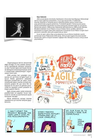 Organizasyonun tek bir domaininde
değil (orneğin IT) tüm anahtar domain-
lerine yayıldığında dönüşüm tamamla-
nır.Aksi “kısmen Agile olan büyük ihtimal
ile dönüşümü tamamlayamayarak sürek-
li iyileştirmeye odaklanamayan” organi-
zasyon resmi çizer.
2008 yılından beri çalıştığım ulus-
lararası bir çok firma ile Agile Coach ve
Scrum Master görevlerini üstlendim.
Dönüşüm projelerinde yer aldım. Farklı
milletlerden gelen insanlar ile farklı kül-
türlerde çalıştım. Bir yazı dizisi fikri ile
başlayan bu ilk yazım ve gelecek yazıla-
rımda bir paylaşım ortamı yaratalım ve
bilgiyi yayalım isterim.
Agile olmaya giden yolda kullanılan
pratiklerinden en popüleri Scrum hak-
kında bir sonraki ay yayımlanacak sayıda
konuşuyor olacağız.
Merak ettikleriniz ve/veya duymak
istedikleriniz için bizimle iletişime geçe-
bilirsiniz.
Yazar Hakkında:
2002 yılında Boston Amerika’da, Northeastern Üniversitesi’nde Bilgisayar Mühendisliği
üzerine lisans eğitimimi tamamladım. 13 yılı aşan kariyerimde; IT sektöründe
Amerika, Hollanda ve Türkiye’de yazılım mühendisli ğinden yazılım mimarlı ğına,
proje yönetiminden program yönetimine, IT direktörlü ğünden IT firma kuruculu ğuna,
gömülü (embedded) sistemlerden kurumsal (enterprise) sistemlere kadar bir çok yazılım
katmanında çalıştım. 2008 yılında, Hollanda’da Jeff Sutherland ve 2009 yılında Gabrielle
Benefield tarafından Scrum Master ve Scrum Product Owner sertifika e ğitimlerini
tamamladım ve bugüne kadar farklı kültürlerde ki firmalarda Scrum Master ve Agile Coach
görevlerini üstlendim, dönü şüm projelerinde yer aldım.
Scrum ile ilgili e ğitim, bilgi ve tecrübelerimin Scrum Alliance tarafından resmile
ştirilmesiyle Scrum Professional (CSP) olarak; 2013 yılından bugüne Kurumsal Çeviklik
konularında e ğitim ve koçluk hizmetleri sağlayan Nice Teknoloji’nin kurucu orta ğı olarak
çalışmaktayım.
027www.bimo.org.tr
 