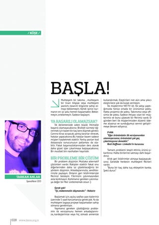 Tarkan Anlar
/ KÖŞE /
Muhteşem bir takıma , muhteşem
bir ticari bilgiye veya muhteşem
yazılım, tasarım bilgisine sahip ol-
mayı beklemeyin. Kendi işinizi kur-
manın en iyi yolu hemen başlamaktır. Bekle-
meyin, ertelemeyin. Sadece başlayın.
Ya başarılı olamazsak?
İlk denemenizde zaten büyük ihtimalle
başarılı olamayacaksınız. Bisiklet sürmeyi öğ-
renmek için bazen bir kaç kere düşmek gerekir.
Canınız biraz acıyacak, yanlış kararlar verecek,
hatalar yapacaksınız.Bu hatalar bazen sadece
müşteri kaybetmek olabilir. Yanlış yazılan kod
dolayısıyla sunucunuzun patlaması da ola-
bilir. Fakat başarısızlıklarınızdan ders alarak
daha güzel işler çıkartmaya başlayacaksınız.
Bir musibet bin nasihatten hayırlıdır.
Bİr probleme bİr çözüm
Bir problem düşünün. Mutlaka alternatif
çözümleri vardır. Rakipler olabilir fakat onu
diğerlerinden daha iyi çözebileceğiniz bir
yöntem düşünün. Arkadaşlarınızla, sevdikle-
rinizle paylaşın. Onların geri bildirimleriyle
fikrinizi besleyin. Fikrinizin çalınmasından
asla korkmayın. Korkmanız gereken çalınma-
ya değer bir fikir üretememek olsun :)
Gerek yok!
“İyi, mükemmelin düşmanıdır.”-Voltaire
Başlamak için, açılış sayfası yazı tipleriniz
üzerinde 5 saat harcamanıza gerek yok.Ya da
muhteşem logoya projeye başlamadan sahip
olmanız gerekmiyor.
Yapmanız gereken çözdüğünüz proble-
min ilk versiyonunu hemen arkadaşlarını-
za, kardeşlerinize veya hiç olmadı annenize
kullandırmak. Eleştirileri not alın ama yıkıcı
eleştirilere çok da kulak vermeyin.
İlk müşterimiz YAT.TV idi. İlk satışı yaptı-
ğımızda henüz ortada bir ürünümüz yoktu.
Hatta projemiz de yoktu. Takımımız veya ofi-
simiz de yoktu. Sadece ihtiyacı olan bir müş-
terimiz ve bunu çözecek bir fikrimiz vardı. O
günden beri ilk müşterimizden düzenli öde-
me alıyoruz ve sunduğumuz servisi geliştir-
meye devam ediyoruz.
F=MA
“Eğer ürününüzün ilk versiyonundan
utanmıyorsanız, ürününüzü çok geç
çıkartmışsınız demektir.”
Reid Hoffman- Linkedin’in kurucusu
Tamam, problemi tespit ettiniz, ürünü çı-
karttınız. Hatta birilerine satmayı dahi başar-
dınız.
Artık geri bildirimler almaya başlayacak-
sınız. Genelde herkesin muhteşem fikirleri
vardır.
“Buna bir kaç daha tuş ekleyelim kanka.
Şekil durur.”
SpeedNext CEO
BAŞLA!
028 www.bimo.org.tr
 