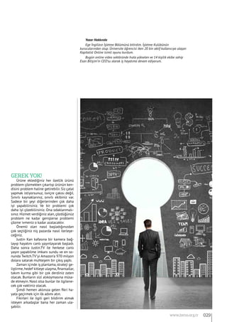 Gerek yok!
Ürüne eklediğiniz her özellik ürünü
problem çözmekten çıkartıp ürünün ken-
disini problem haline getirebilir. Siz çatal
yapmak istiyorsunuz, isviçre çakısı değil.
Sınırlı kaynaklarınız, sınırlı ekibiniz var.
Sadece bir şeyi diğerlerinden çok daha
iyi yapabilirsiniz. Ve bir problemi çok
daha iyi çözebilirsiniz. Ona odaklanmalı-
sınız. Hizmet verdiğiniz alan, çözdüğünüz
problem ne kadar genişlerse problemi
çözme ivmeniz o kadar azalacaktır.
Önemli olan nasıl başladığınızdan
çok seçtiğiniz niş pazarda nasıl ilerleye-
ceğiniz.
Justin Kan kafasına bir kamera bağ-
layıp hayatını canlı yayınlayarak başladı.
Daha sonra Justin.TV ile herkese canlı
yayın yapabilme imkanı sundu ve en so-
nunda Twitch.TV’yi Amazon’a 970 milyon
dolara satarak muhteşem bir çıkış yaptı.
Zaman içinde iş planlama, strateji ge-
liştirme, hedef kitleye ulaşma, finansallar,
takım kurma gibi bir çok derdiniz zaten
olacak. Bunların sizi alıkoymasına müsa-
de etmeyin. Nasıl olsa bunlar ile ilgilene-
cek çok vaktiniz olacak.
Şimdi hemen aklınıza gelen fikri ha-
yata geçirmek için ilk adımı atın.
Fikirleri ile ilgili geri bildirim almak
isteyen arkadaşlar bana her zaman ula-
şabilir.
Yazar Hakkında
Ege İngilizce İşletme Bölümünü bitirdim. İşletme Kulübünün
kurucularından olup. Üniversite öğrencisi iken 20 bin aktif kullanıcıya ulaşan
Kapitalist Online isimli oyunu kurdum.
Bugün online video sektöründe hızla yükselen ve 14 kişilik ekibe sahip
Esan Bilişim’in CEO’su olarak iş hayatıma devam ediyorum.
029www.bimo.org.tr
 