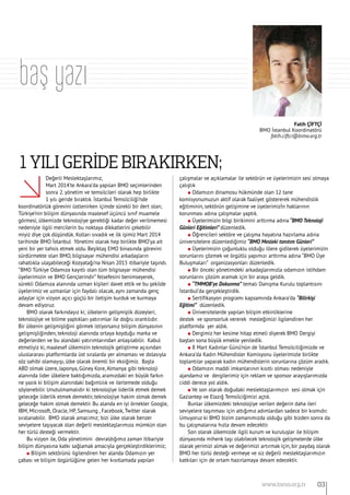 Fatih ÇİFTÇİ
BMO İstanbul Koordinatörü
fatih.ciftci@bimo.org.tr
baş yazı
Değerli Meslektaşlarımız,
Mart 2014’te Ankara’da yapılan BMO seçimlerinden
sonra 2. yönetim ve temsilcileri olarak hep birlikte
1 yılı geride bıraktık. İstanbul Temsilciliği’nde
koordinatörlük görevini üstlenirken içimde sürekli bir dert olan;
Türkiye’nin bilişim dünyasında maalesef üçüncü sınıf muamele
görmesi, ülkemizde teknolojiye gerektiği kadar değer verilmemesi
nedeniyle ilgili mercilerin bu noktaya dikkatlerini çekebilir
miyiz diye çok düşündük. Kolları sıvadık ve ilk işimiz Mart 2014
tarihinde BMO İstanbul Yönetimi olarak hep birlikte BMO’ya ait
yeni bir yer tahsis etmek oldu. Beşiktaş EMO binasında görevini
sürdürmekte olan BMO, bilgisayar mühendisi arkadaşların
rahatlıkla ulaşabileceği Kozyatağı’na Nisan 2015 itibariyle taşındı.
‘’BMO Türkiye Odamıza kayıtlı olan tüm bilgisayar mühendisi
üyelerimizin ve BMO Gençlerindir” felsefesini benimseyerek,
sürekli Odamıza alanında uzman kişileri davet ettik ve bu şekilde
üyelerimiz ve uzmanlar için faydalı olacak, aynı zamanda genç
adaylar için vizyon açıcı güçlü bir iletişim kurduk ve kurmaya
devam ediyoruz.
BMO olarak farkındayız ki; ülkelerin gelişmişlik düzeyleri,
teknolojiye ve bilime yaptıkları yatırımlar ile doğru orantılıdır.
Bir ülkenin gelişmişliğini görmek istiyorsanız bilişim dünyasının
gelişmişliğinden, teknoloji alanında ortaya koyduğu marka ve
değerlerden ve bu alandaki yatırımlarından anlaşılabilir. Kabul
etmeliyiz ki, maalesef ülkemizin teknolojik geliştirme açısından
uluslararası platformlarda üst sıralarda yer almaması ve dolasıyla
söz sahibi olamayışı, ülke olarak önemli bir eksiğimiz. Başta
ABD olmak üzere, Japonya, Güney Kore, Almanya gibi teknoloji
alanında lider ülkelere baktığımızda, aramızdaki en büyük farkın
ne yazık ki bilişim alanındaki bağımlılık ve ilerlemede olduğu
söylenebilir. Unutulmamalıdır ki teknolojiye liderlik etmek demek
geleceğe liderlik etmek demektir, teknolojiye hakim olmak demek
geleceğe hakim olmak demektir. Bu alanda en iyi örnekler Google,
IBM, Microsoft, Oracle, HP, Samsung , Facebook, Twitter olarak
sıralanabilir. BMO olarak amacımız; bizi ülke olarak benzer
seviyelere taşıyacak olan değerli meslektaşlarımıza mümkün olan
her türlü desteği vermektir.
Bu vizyon ile, Oda yönetimini devraldığımız zaman itibariyle
bilişim dünyasına katkı sağlamak amacıyla gerçekleştirdiklerimiz;
l Bilişim sektörünü ilgilendiren her alanda Odamızın yer
çabası ve bilişim özgürlüğüne gelen her kısıtlamada yapılan
çalışmalar ve açıklamalar ile sektörün ve üyelerimizin sesi olmaya
çalıştık
l Odamızın dinamosu hükmünde olan 12 tane
komisyonumuzun aktif olarak faaliyet göstererek mühendislik
eğitiminin, sektörün gelişimine ve üyelerimizİn haklarının
korunması adına çalışmalar yaptık.
l Üyelerimizin bilgi birikimini arttırma adına “BMO Teknoloji
Günleri Eğitimleri” düzenledik.
l Öğrencileri sektöre ve çalışma hayatına hazırlama adına
üniversitelere düzenlediğimiz “BMO Mesleki tanıtım Günleri”
l Üyelerimizin çoğunluklu olduğu illere gidilerek üyelerimizin
sorunlarını çözmek ve örgütlü yapımızı arttırma adına “BMO Üye
Buluşmaları” organizasyonları düzenledik.
l Bir önceki yönetimdeki arkadaşlarımızla odamızın istihdam
sorunlarını çözüm aramak için bir araya geldik.
l “TMMOB’ye Dokunma” temalı Danışma Kurulu toplantısını
İstanbul’da gerçekleştirdik.
l Sertifikasyon programı kapsamında Ankara’da “Bilirkişi
Eğitimi” düzenledik.
l Üniversitelerde yapılan bilişim etkinliklerine		
destek ve sponsorluk vererek mesleğimizi ilgilendiren her
platformda yer aldık.
l Dergimiz her kesime hitap etmeli diyerek BMO Dergiyi
baştan sona büyük emekle yeniledik.
l 8 Mart Kadınlar Günü’nün de İstanbul Temsilciliğimizde ve
Ankara’da Kadın Mühendisler Komisyonu üyelerimizle birlikte
toplantılar yaparak kadın mühendislerin sorunlarına çözüm aradık.
l Odamızın maddi imkanlarının kısıtlı olması nedeniyle
ajandamız ve dergilerimiz için reklam ve sponsor arayışlarımızda
ciddi derece yol aldık.
l Ve son olarak doğudaki meslektaşlarımızın sesi olmak için
Gaziantep ve Elazığ Temsilciğimizi açtık.
Bunlar ülkemizdeki teknolojiye verilen değerin daha ileri
seviyelere taşınması için attığımız adımlardan sadece bir kısmıdır.
Umuyoruz ki BMO bizim zamanımızda olduğu gibi bizden sonra da
bu çalışmalarına hızla devam edecektir.
Son olarak ülkemizde ilgili kurum ve kuruluşlar ile bilişim
dünyasında mihenk taşı olabilecek teknolojik gelişmelerde ülke
olarak yerimizi almak ve değerimizi artırmak için, bir paydaş olarak
BMO her türlü desteği vermeye ve siz değerli meslektaşlarımızın
katkıları için de ortam hazırlamaya devam edecektir.
1 Yılı Gerİde Bırakırken;
03www.bimo.org.tr
 