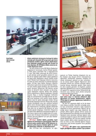 bilişim sektörünün ilerlemesine herhangi bir katkısı
olmadığı gibi dünyadaki BM programları göz önüne
alındığında verdikleri eğitim seviyesi düşük kalıyor.
Ama sektördeki işsizliği arttırdığı gibi ücretleri de
hızla düşürüyor. Bir BM Bölüm Dekanı olarak bu ko-
nudaki düşünceniz nedir?
Bu konu birkaç yıl önce BM Bölüm Başkanları
toplantısının konusuydu. Çünkü Milliyet gazete-
si TÜİK raporu üzerinden “her 5 bilgisayarcının
1’i işsiz” diye haber çıkarmıştı. Bu bizim canımı-
zı çok sıkmıştı çünkü gerçekten yüksek bir oran.
Biz de bir toplantı yapıp haberi yapan gazeteciyi
de davet ettik. Bilgisayarcı denen kitlede kimler
vardı? Meslek lisesi bilgisayar bölümü mezunları,
iki yıllık ön lisans mezunları ve adında bilgisayar
geçen 147’den fazla bölüm. Bunların hepsinin
mezunlarını göz önüne alırsanız %20’den fazlası-
nın işsiz olması gayet mümkün. Son zamanlarda
açılan okulların yöneticileri BM bölümü açmak
istiyor ve donanım falan olmadan üç beş prog-
ramla başlayalım diyorlar. Birkaç kod yazdırıp
Office programlarını öğretip bilgisayarcı çıkardık
diyorlar. Hayır, o insanlar bilgisayar mühendisi
değil ve iş bulamaması çok doğal.Bunlar da mes-
leği biraz alçaltıyor ama işveren hangi okuldan
gelene nasıl bir gözle bakacağını biliyor. Dünya
genelinde bilgisayar bilimine ihtiyaç hep artacak,
meslek bitmeyecek ama ben zamanla kalitesiz
eğitim veren okulların öğrenci sıkıntısı yaşayaca-
ğını düşünüyorum. Türkiye’de 200’den dolayında
fazla okul var ve hepsinin BM Bölümü var ama
aslında ‘gerçek’ bilgisayar mühendisi ihtiyacımız
çok daha fazla. Beklentiyi karşılayacak eğitimi al-
mış mezun sayımız çok az.Aşağı yukarı ön sıralar-
da yer alan 10 okulun mezunlarının iş bulamama
sıkıntısı yok ama diğerleri için aynı şeyi söyleye-
miyoruz maalesef.
BM Dergi: Uzaktan Eğitim, genellikle, örgün
eğitimin bir tamamlayıcısı olarak görülür.Fakat son
yıllarda sadece uzaktan eğitim ile BM diploması ve-
rilmesine şahit oluyoruz. Uzaktan eğitim ile verilen
BM diplomaları hakkında ne düşünüyorsunuz?
Ben 1979’dan beri mikroişlemci ile uğra-
şıyorum ve Türkçe basılmış kitaplarım da var.
Bu kitapları alıp okuyan birinin mikroişlemciyi
öğrenmesi mümkündür diyemem. Kitaplara ek
olarak simülasyon yazılımı ve ders sunumları-
nın da olması yeterli değildir. Öğrencinin dersi
dinlemesi, derste soru sorması ardından labora-
tuvarda konuyu denemesi gerekir. Daha teorik
bir dersi slaytlar, görseller ve bilgilerle uzaktan
eğitimde öğretebilirsiniz ama bu mühendislikler
için geçerli bir uygulama olmaz. Mühendislik öğ-
rencisinin soru sorması lazım, derste tartışması
ve görerek öğrenmesi lazım.
BM Dergi: MIT bazı dersleri, ders verilirken
kayıt altına alıyor ve internete yükleyerek diğer
öğrencilerin de bundan faydalanmasını sağlıyor.
İTÜ’de böyle bir işleyişin uygulanması hakkında ne
düşünüyorsunuz?
Bu yeni bir uygulama değil ve biz de dene-
mek istiyoruz aslında. İnternetin olmadığı yıllar-
da bazı üniversiteler derslerin video kayıtlarını
yaparlardı ve bunu yayınlarlardı. Öğrenci de ka-
çırdığı dersin kasetini alıp takip edebilirdi. Bu
yöntem offline eğitim şeklidir. Online olarak da
bazı fakültelerde hoca eksikliği durumunda diğer
fakültenin dersi ekrandan izleniyor öğrenci soru
sorabiliyor başka bir okulun dersine böylece aktif
olarak katılabiliyor. MIT de bunu yapıyor aslında.
Şayet uzaktan eğitim böyle olacaksa bunun an-
lamı var. Ama şu anki sistemde öğrenci bilgisa-
yarda dersi açıp evinde uyuyabilir bunu gerçekçi
bulmuyorum.
BM Dergi: BM eğitimi veya uygulamalarında
bugün gördüğünüz başlıca problem veya problem-
Eşref Adalı
öğrencileriyle
derste.
032 www.bimo.org.tr
 