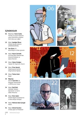 28
04 www.bimo.org.tr
16
İÇİNDEKİLER
06 	 Röportaj / Soner Canko
	 Yenilikçi ve girişim kültürüne
	 sahip mühendisler şirketlere
	 farklı bakış açısı sağlar!
10 	 Köşe / Aydoğan Özcan
	 Kitlesel kaynak kullanımı
	 (CROWDSOURCING)
12 	 Yazı Dizisi / 2
	 Bulut Bilişim ve Siber güvenlik	
	
16 	 Köşe / Kenan Sevindik
	 Kurumsal Bilgi Sistemlerinde
	 Güvenlik İhtiyaçları ve
	 Çözüm Önerileri
22 	 Köşe / Hakan Erdoğan
	 Yaşayan Bir Organizma: Yazılım
26 	 Köşe / Pınar Ayorak
	 Organizasyonel çeviklik
	 (Organizational Agility)
28 	 Köşe / Tarkan Anlar
	 Başla!
30 	 Röportaj
	 Prof. Dr. Eşref Adalı ile
	 Bilgisayar Mühendisliği
	 ve BMO’ya dair herşey	
	
34 	 Köşe / Esef Gelir
	 Geleceğin Telekom
	 Operatorleri ve Servis
	 Odakli Mimariler
40 	 Köşe / Emre Aydın
	 Dünden Bugüne Sanallaştırma
	 ve Bulut Bilişim Tarihçesi
44 	 Köşe / Mehmet Adem Şengül
	 Maven
46 	 Köşe / Ahmet Karahan
	 E-Posta, Spam ve Protokoller
06
12
22
 