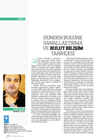 Emre Aydın
/ KÖŞE /
Fiziksel makinelerin transformas-
yonu, daha güçlü fiziksel makine-
lere dönüşmeleri, çok daha yüksek
işlemci güçlerine ulaşılması, yüksek
kapasiteli Hard Diskler, daha hızlı depolama
cihazları ve birçoğumuzun hayatına 2000’li1
yılların başında giren sanal makine gerçekliği
artık yerini yavaş yavaş Cloud’a (Bulut) bırakı-
yor. Bu yazıda, geçen yıllar içerisinde özellikle
sanallaştırma alanında nereden nereye geldi-
ğimizden bahsederken aynı zamanda nereye
gidiyoruz ve Bulut (Cloud) konusuna da kısaca
değineceğiz. Sanallaştırma fikrinin doğuşun-
daki ana fikre dünü, bugünü ve geleceği ile
hep beraber bakalım.
Yıllardır sürekli dile getirdiğimiz büyük
bankacılık uygulamalarını taşıyan sistemle-
rin mimari IBM’in daha 1960 yılların başında
sanallaştırma2 (Virtualization) için ilk Ar-Ge
çalışmalarını yapan firma olduğunu biliyor
muydunuz? Evet, yanlış okumadınız, IBM.
Genellikle sanallaştırmanın Microsoft ya da
Vmware ile bilişim dünyasında yer bulduğu-
nu düşünen birçok okur olduğundan oldukça
eminim.Fakat geçmiş yaklaşık 60 yılda olanlar
tamda böyle değil. Gelin fizikselden sanala ve
oradan Bulut’a (Cloud) geçen yolda hangi fir-
malar hangi ürünler için geliştirmeler yapmış-
lar tarihsel sıralamaya göre inceleyelim. Tam
listeyi bu yazıda paylaşmıyorum fakat Wikipe-
dia gibi kanallardan kolaylıkla ulaşabilirsiniz.
Az önceki satırlarımda bahsettiğim gibi
1964 senesinde Cambridge Bilim Merkezi şu
anda kullandığımız birçok sanallaştırma ürü-
nünün atası sayılabilecek ürün olan IBM CP-
40’ı geliştirmeye başladı.
1999 senesinin hemen başında ise Vmwa-
re karşımızda idi. Fakat birçok BT çalışanı bu
yeni ürün ile ne yapacağını bilemez durumda
kendilerini buldular. Internet’in özellikle ülke-
mizde emekleme çağında olduğu yıllarda bil-
giye erişimde bir o kadar zordu. Yıllardır zaten
çok az bir kesimin yakından takip edebildiği
bu alanda devrim olurken dünyanın birçok ye-
rindeki BT çalışanları ilerleyen yıllarda işlerini
fazlaca kolaylaştıracak, maliyet avantajı yaka-
layacakları, kolayca felaketten koruma ve kur-
tarma senaryoları üretebilecekleri vb. bu yeni
dünyada ne yapacaklarını bilemez durumday-
dılar. Kafalara şu soru geliyordu : Elimde zaten
oldukça güçlü fiziksel sunucular3 ve fiziksel
test ortamları bulunuyor. Bu yeni teknolojiyi
neden kullanmalıyım?
Bu soruyu burada bırakıp tekrar kaldığımız
yere dönecek olursak, daha sonraki yıllarda
birkaç farklı firmanın farklı ürünlerini daha
karşımızda buluverdik. Örneğin, daha sonraki
yıllarda Oracle VirtualBox adını alacak olan
ürün Innotek firmasından VirtualBox Open
Source Edition adı ile duyuruldu. Microsoft
ise Hyper-V ürününü 26 Haziran 2008 yılında,
Microsoft Server 2008 Server işletim sistemi-
nin içinde bir bileşen olarak piyasa sürdü ve
takip eden yıllarda geriden geldiği pazarda
Vmware’e ciddi bir rakip oldu.
Tabi fiziksel sunucuları sanallaştırmışken
paralel de uygulama sanallaştırma yazılımları
karşımıza gelmeye başlamıştı. Özellikle fizik-
sel sunucu sanallaştırması yapan firmaların
uygulama sanallaştırması yapan yazılımları ile
başımız daha fazla dönüyordu artık. Örneğin
Vmware firmasının ThinApp’i ya da Microsoft
firmasının App-V’si ya da Citrix’in XenApp’i.
Öyle ya koskoca sunucular daha önce ki yıllar-
da tek bir hizmet için çalışırken, 1960’lı yıllar-
da ortaya atılan kaynakların en etkin biçimde
kullanılması fikrine göre, sanallaştırma çö-
zümleri ile birden fazla hizmete ev sahipliği
Mobile: 0532 600 6497
Mail: emre.aydin@mshowto.org
Outlook: emreaydn@outlook.com
Twitter: https://twitter.com/emreaydn
Linkedin: https://www.linkedin.com/in/emreaydn
Web: www.mshowto.org
Dünden Bugüne
SanallaŞtırma
ve Bulut Bİlİşİm
Tarİhçesİ
MSHOWTO – Kurucu
040 www.bimo.org.tr
 