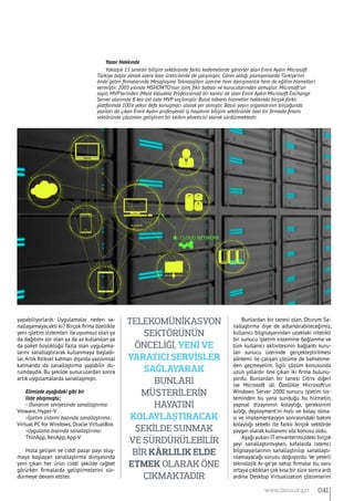 yapabiliyorlardı. Uygulamalar neden sa-
nallaşamayacaktı ki? Birçok firma özellikle
yeni işletim sistemleri ile uyumsuz olan ya
da dağıtımı zor olan ya da az kullanılan ya
da paket büyüklüğü fazla olan uygulama-
larını sanallaştırarak kullanmaya başladı-
lar.Artık fiziksel katman dışında yazılımsal
katmanda da sanallaştırma yapabilir du-
rumdaydık. Bu şekilde sunuculardan sonra
artık uygulamalarda sanallaşmıştı.
Elimizde aşağıdaki gibi bir
liste oluşmuştu;
- Donanım seviyesinde sanallaştırma:
Vmware, Hyper-V
-İşletim sistemi bazında sanallaştırma:
Virtual PC for Windows, Oracle VirtualBox
-Uygulama bazında sanallaştırma:
ThinApp, XenApp,App-V
Hızla gelişen ve ciddi pazar payı oluş-
maya başlayan sanallaştırma dünyasında
yeni çıkan her ürün ciddi şekilde rağbet
görürken firmalarda geliştirmelerini sür-
dürmeye devam ettiler.
Bunlardan bir tanesi olan, Oturum Sa-
nallaştırma diye de adlandırabileceğimiz,
kullanıcı bilgisayarından uzaktaki nitelikli
bir sunucu işletim sistemine bağlanma ve
tüm kullanıcı aktivitesinin bağlantı kuru-
lan sunucu üzerinde gerçekleştirilmesi
yöntemi ile çalışan çözüme de bahsetme-
den geçmeyelim. İlgili çözüm konusunda
uzun yıllardır öne çıkan iki firma bulunu-
yordu. Bunlardan bir tanesi Citrix diğeri
ise Microsoft idi. Özellikle Microsoft’un
Windows Server 2000 sunucu işletim sis-
teminden bu yana sunduğu bu hizmetin,
yapısal dizaynının kolaylığı, gereksinim
azlığı, deployment’ın hızlı ve kolay olma-
sı ve implementasyon sonrasındaki bakım
kolaylığı sebebi ile farklı birçok sektörde
yaygın olarak kullanımı söz konusu oldu.
Aşağı yukarı IT envanterimizdeki birçok
şeyi sanallaştırmışken, kafalarda istemci
bilgisayarlarının sanallaştırılıp sanallaştı-
rılamayacağı sorusu doğuyordu. Ve yeterli
teknolojik Ar-ge’ye sahip firmalar bu soru
ortaya çıktıktan çok kısa bir süre sonra ardı
ardına Desktop Virtualization çözümlerini
Yazar Hakkında
Yaklaşık 15 senedir bilişim sektöründe farklı kademelerde görevler alan Emre Aydın Microsoft
Türkiye başta olmak üzere bazı üreticilerde de çalışmıştır. Görev aldığı pozisyonlarda Türkiye’nin
önde gelen firmalarında Mesajlaşma Teknolojileri üzerine hem danışmanlık hem de eğitim hizmetleri
vermiştir. 2005 yılında MSHOWTO’nun isim, fikir babası ve kurucularından olmuştur. Microsoft’un
sayılı MVP’lerinden (Most Valuable Professional) bir tanesi de olan Emre Aydın Microsoft Exchange
Server alanında 8 kez üst üste MVP seçilmiştir. Bulut tabanlı hizmetler hakkında birçok farklı
platformda 100’e yakın defa konuşmacı olarak yer almıştır. Basılı yayın organlarının birçoğunda
yazıları da çıkan Emre Aydın profesyonel iş hayatına bilişim sektöründe özel bir firmada finans
sektöründe çözümler geliştiren bir ekibin yöneticisi olarak sürdürmektedir.
Telekomünikasyon
sektörünün
önceliği, yeni ve
yaratıcı servisler
sağlayarak
bunları
müşterilerin
hayatını
kolaylaştıracak
şekilde sunmak
ve sürdürülebilir
bir kârlılık elde
etmek olarak öne
çıkmaktadır
041www.bimo.org.tr
 