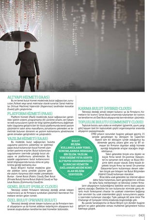 Altyapı hİzmetİ (IaaS)
Bu en temel bulut hizmet modelinde, bulut sağlayıcıları, sunu-
cuları, fiziksel veya sanal makinalar olarak sunarlar. Sanal makina-
lar (Virtual Machine) hipervizör (Hypervisor) tarafından konuklar
(Guest) gibi çalıştırılırlar.
Platform hİzmetİ (PaaS)
Platform hizmeti (PaaS) modelinde, bulut sağlayıcıları genel-
likle işletim sistemi, programlama dili yürütme ortamı, veri tabanı
ve web sunucularını içeren bir bilgi işleme platformunu dağıtmak-
tadır.Uygulama geliştiricileri bir bulut platformunda kendi yazılım
çözümlerini satın alma masraflarını, zorluklarını çekmeden ve te-
melinde bulunan donanım ve yazılım katmanlarını yönetmesine
gerek olmadan geliştirebilir ve çalıştırabilir.
Yazılım hİzmetİ (SaaS)
Bu modelde, bulut sağlayıcıları bulutta
uygulama yazılımını yüklemeyi ve işletmeyi
yapar,bulut kullanıcıları bulut hizmeti alan-
lardan yazılıma erişirler. Bulut kullanıcıları
uygulamanın üzerinde çalıştığı bulut alt-
yapısı ve platformunu yönetmezler. Bu
sayede uygulamanın bulut kullanıcısının
kendi bilgisayarında kurulu olma ve çalış-
tırılma gereği kalmamış olur.
Bulut Bilişim’i hizmet modeline göre
ele aldıktan sonra şimdide çözüme göre
ele alalım. Karşımıza dört model çıkmaktadır.
Bunlar : Genel Bulut (Public Cloud), Özel Bulut
(Private Bulut),Karma Bulut (Hybrid Cloud) ve Top-
luluk Bulutu (Community Cloud)’dır.
Genel Bulut (Public Cloud)
Teknoloji üreten firmaların teknoloji desteği almak isteyen
kullanıcılara ya da firmalara sundukları çözümleri barındıran hiz-
metlere verilen gelen isimdir.
Özel Bulut (Private Bulut)
Teknoloji desteği almak isteyen kullanıcı ya da firmaların ken-
di altyapılarını ya da hizmet aldıkları tedarikçinin altyapısını kul-
lanarak oluşturdukları kendilerine özel hizmetler bütünüdür.
Karma Bulut (Hybrid Cloud)
Teknoloji desteği almak isteyen kullanıcı ya da firmaların, hiz-
metlerin bir kısmını Genel Bulut ortamında tutarlarken bir kısmını
ise kendilerine ait Özel Bulut altyapısında barındırdıkları çözümdür.
Topluluk Bulutu (Community Cloud)
Topluluk bulutu aynı alaka ve endişeleri (güvenlik, uyum, yargı
gibi) taşıyan özel bir topluluktaki çeşitli organizasyonlar arasında
altyapının paylaşılmasıdır.
1990 yılların sonundan bugüne yaklaşık geçmiş 15
senede gerçekleşen bu dönüşüm ile Capex’ten
Opex’e tam bir dönüşüm içinde olduğumuz bu
dönemde geçmiş yıllara göre ana işi BT ol-
mayan bir firmanın dışardan aldığı hizmete
ayırdığı bütçelerde artışlar olacağını öngö-
rebiliyoruz.
Yakın gelecekte birçok orta ölçekli ve
küçük firma kendi On-premise Datacen-
ter’ını tamamen terk ediyor ve Bulut Bili-
şim’e dahil oluyor olacak. Daha büyük öl-
çekteki birçok firma ise kendi On-premise
Datacenter’larını kullanmaya devam eder-
ken birçok yan bileşeni ise Bulut Bilişimden
(Hybrid Cloud) kullanıyor olacaklar.
Biraz daha uzak gelecekte ise internet ağının
daha fazla hızlanması, bant genişliklerinin artması
ile daha fazla merkezileşen ve teknoloji üreten firma-
ların altyapılarını kullandığımız özellikle servis bazlı yapılara
geçmiş olacağız. Özellikle biz son kullanıcılar elimizde geniş ek-
ranlı multi fonksiyonel cihazlar ile uzaktaki sistemlere bağlanıp
tüm servisleri bu uzak sistemlerdeki güçlü sunucu/servis yapıla-
rı üzerinden kullanıyor olacağız. Tıpkı yaklaşık 60 sene önce The
Challange of Computer Utility kitabında öngörüldüğü gibi.
Bu yazıda Sanallaştırma ve Bulut Bilişim için dünden bugüne
gelişim ve yakın gelecekte olması muhtemel gelişmelere hızlıca
bakmaya çalıştık.
Bulut
Bİlİşİm,
kullanıcıların yerel
konumlarında herhangİ
bİr İşlem, yazılım,
verİ erİşİmİ veya servİs
altyapısı gerekmeksİzİn;
alınacak hİzmetİn
sağlanabİlmesİnİ konu
alan bİlİşİm
servİsİdİr.
043www.bimo.org.tr
 