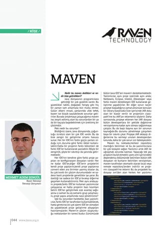 MEHMET ADEM ŞENGÜL
/ KÖŞE /
Nedir bu maven dedikleri ve ne-
dir bize getirdikleri?
Java dünyasının programcılara
getirdiği bir çok güzellik vardır. Bu
güzellikler tabiki, doğadaki herşey gibi hiç
bir zaman tam anlamıyla bizi mutlu etmez.
Gülün dikeni misali, yanlarında ufak tefek,
bazen ise büyük sayılabilecek sorunlar geti-
rirler.Burada anlatmaya çalışacağımız maven
ise, tespit edilmiş olan bu sorunlardan bir ya
da bir kaçıyla başedebilmek için üretilmiş bir
çözümdür.
Peki nedir bu sorunlar?
Bildiğiniz üzere, Java dünyasında, çoğun-
luğu ücretsiz olan bir çok IDE vardır. Bu da
bize zengin bir geliştirme ortamı havuzu
sunar. Her bir IDE’nin farklı güçlü yanları ol-
duğu için, duruma göre farklı ideler kullanı-
labilir.Hatta bir projenin farklı bölümleri de
farklı IDE’ler kullanılarak yazılabilir. Böyle bir
zenginlik, şöyle bir sıkıntıyı da yanında getir-
mektedir.
Her IDE’nin kendine göre farklı proje ya-
pıları ve konfigürasyon dosyaları vardır. Her
ne kadar IDE’ler,diğer IDE’lerin projelerini
kendi proje yapılarını,kendi proje yapılarına
convert eden ara birimler yazmış olsalar da,
bu çok kısıtlı bir çözüm durumundadır ve sa-
dece basit projelerde genellikle işe yarar. Bu
özelliği ise sadece bir IDE’yi bırakıp diğerine
geçerken kullanabilirsiniz. Peki aynı anda,ay-
nı projede,farklı IDE’ler kullanan yazılımcılar
çalışıyorsa ve hatta projenin bazı kısımları
belirli IDE’ler geliştirmek size avantaj sağlı-
yorsa o zaman bu eş zamanlı grup çalışması-
nı, proje yapısı anlamında nasıl yönetirsiniz?
İşte bu sorundan hareketle, bazı yazılım-
cılar,farklı IDE’ler tarafından kullanılabilecek,
hatta gerekirse,bir çokişlemi IDE’ler olmadan
da yapabilecek proje geliştirme altyapıları
hazırlamışlardır. Maven’ın çözüm oluşturdu-
ğu noktalardan bir tanesi budur. Günümüzde
bütün Java IDE’leri maven’ı desteklemektedir.
Yazılımcılar, aynı proje üzerinde aynı anda;
Netbeans, Eclipse, IntelliJ, JDeveloper veya
farklı maven destekleyen IDE kullanarak ge-
liştirme yapabilirler. Bir diğer sorun ise,bir
projeye başladığınız zaman,önünüze konulan
bir library klasörüdür.Size içerisinde JAR dolu
olan bir klasör verilir ve projenizin class-
path’ine bu JAR’ları eklemeniz söylenir. Daha
sonrasında, projeye eklenen her JAR dosyası
bütün developerlara bir şekilde dağıtılırve
versiyonlarına kadar aynı olması sağlanmaya
çalışılır. Bu da başlı başına ayrı bir sorunun
kaynağıdır.Bu durumu yönetmeye çalışırken
baya bir sıkıntı çıkar. Projeye JAR ekleyip di-
ğerlerine bu vermeyi unutan developerdan
tutunda, daha bir çok sorun sizi bekleyecektir.
Maven bu noktada,merkezi repository
mantığını benimser ve bu da yazılımlıcılara
bir çok kolaylık sağlar. Yazılımcı artık JAR ile
uğraşmak zorunda kalmaz. Yapacağı tek şey
projesini build etmektir.pom.xml içerisindeki
dependency bölümünde belirtilen bütün JAR
dosyaları ve bunların belirtilen versiyonları,
maven tarafından otomatik olarak local veya
remote repository’lerden indirilir ve proje-
nin classpath’ine eklenir. Bu da projedeki bu
dosyayı svn’den alan herkes her yazılımcı
Maven
Raven Teknoloji
Teknoloji Danışmanı
044 www.bimo.org.tr
 