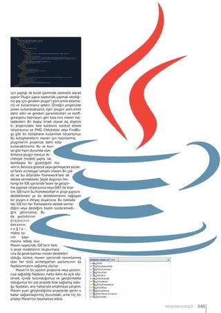 için yaptığı ilk build işleminde otomatik olarak
yapılır.Plugin yapısı sayesinde,yapmak istediği-
niz şey için gereken plugin’i pom.xml’e ekleme-
niz ve kullanmanız yeterli. Örneğin projenizde
jaxws kullanacaksanız, ilgili plugini pom.xml’e
dahil edin ve gereken parametreleri ve konfi-
gürasyonu hazırlayın. geri kala nını maven hal-
ledecektir. Bir başka örnek olarak da, diyelim
ki, projenizdeki kod kalitesini kontrol etmek
istiyorsunuz ve PMD, Checkstyle veya FindBu-
gs gibi bir kütüphane kullanmak istiyorsunuz.
Bu kütüphanelerin maven işin hazırlanmış
pluginlerini projenize dahil edip
kullanabilirsiniz. Bu ve bun-
lar gibi hazır durumda olan
binlerce plugin mevcut.Ar-
chetype (model) yapısı ise,
bambaşka bir güzelliğidir ma-
ven’ın.Aklınıza gelecek veya gelmeyecek yüzler-
ce farklı archetype’ sahiptir maven. Bir çok
dil ve bu dillerdeki framework’lere de
destek vermektedir.Şöyle düşünün.her-
hangi bir IDE içerisinde Seam ile geliştir-
me yapmak istiyorsunuz veya GWT ile diye-
lim. IDE’nizin bu frameworkler’in proje yapısını
desteklemesi ya da desteklemesini sağlayan
bir plugin e ihtiyaç duyarsınız. Bu noktada
her IDE’nin her framework’e destek verme-
diğini veya desteğini bazen sürdüremedi-
ğini görürsünüz. Bu
da yazılımcının
projesinin
devamını
s a ğ l a -
makta so-
run yaşa-
masına sebep olur.
Maven sayesinde, IDE’lerin fark-
lı proje modellerini oluşturmala-
rına da gerek kalmaz.maven destekleri
olduğu sürece, maven içerisinde tanımlanmış
olan her türlü archetype’tan yazılımcının da
faydalanmasını sağlamış olurlar.
Maven’ın bir yazılım projesine veya yazılım-
cıya sağladığı faydaları, hatta daha da açık söy-
lersek, içinde bulunduğumuz ve geliştirmekte
olduğumuz bir çok projede bize sağlamış oldu-
ğu faydaları, ana hatlarıyla anlatmaya çalıştım.
Maven şuan geliştirdiğimiz projelerde yerini o
kadar sağlamlaştırmış durumdaki, artık hiç bir
projeyi Maven’sız tasarlamaz olduk.
045www.bimo.org.tr
 