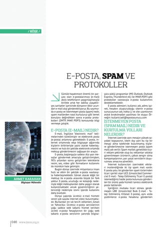 ​Ahmet Karahan
/ KÖŞE /
Günlük hayatımızın önemli bir par-
çası olan e-postalarımıza (e-mail)
akıllı telefonların yaygınlaşmasıyla
birlikte artık her dakika ulaşabili-
yor, saniyeler içerisinde dünyanın öbür ucun-
dan e-mail alıp gönderebiliyoruz.Bu sayımız-
da e-posta ve istenmeyen posta (spam) nedir,
spam maillerden nasıl kurtuluruz gibi temel
konulara değindikten sonra e-posta proto-
kolleri (SMTP, IMAP, POP3) konusunda bilgi
vermeye çalıştık.
E-Posta (E-Mail) Nedir?
E-mail, İngilizce “electronic mail” keli-
melerinden türetilmiştir ve elektronik posta
(e-posta) anlamına gelmektedir. E-posta, in-
ternet ortamında veya bilgisayar ağlarında
kişilerin birbirleriyle yazılı olarak haberleş-
mesini ve hızlı bir şekilde elektronik ortamda
mektup gönderilmesini sağlayan bir araçtır.
E-posta, başlangıçta sadece düz yazı me-
sajlar göndermek amacıyla geliştirilmişken,
90’lı yıllardan sonra geliştirilen tekniklerle
resim, ses, video gibi formatların kullanımı
da mümkün hale gelmiştir.
Bugün dünya üzerinde milyonlarca insan
hızlı ve etkin bir şekilde e-posta vasıtasıy-
la haberleşmektedir. Görsel olarak kâğıt bir
mektup ile e-posta arasında büyük bir fark
yoktur. E-posta, ucuzluğu ve kolaylığı nede-
niyle kâğıt mektuplardan daha yaygın olarak
kullanılmaktadır ancak güvenilirliğinin ye-
tersizliği nedeniyle resmi işlerde kullanımı
daha kısıtlıdır.
Dünya çapında ücretsiz e-mail hizmeti
veren çok sayıda internet sitesi bulunmakta-
dır. Bunlardan en sık tercih edilenleri, Gmail
ve Yahoo’dur. Ücretsiz e-posta servislerinin
çoğu sadece web tabanlı hizmet verirken
ücretli e-posta hesaplarının bir çoğu web
tabanlı e-posta servisinin yanında bilgisa-
yara yüklü programlar (MS Outlook, Outlook
Express, Thunderbird vb.) ile IMAP, POP3 gibi
protokoller vasıtasıyla e-posta kullanımını
desteklemektedir.
E-posta adresleri; kullanıcı adı, adres işa-
reti, hesabın oluşturulduğu sitenin e-posta
sunucusunun adı, nokta (.) ve site uzantısının
aralık bırakılmadan yazılması ile oluşur. Ör-
neğin: kullaniciadi@epostasunucu.com
İstenmeyen Posta
(Spam Mail) Nedir ve
Kurtulma Yolları
Nelerdir?
İnternet üzerinde aynı mesajın yüksek sa-
yıdaki kopyasının, istem dışı yani bu tip bir
mesaji alma talebinde bulunmamış kişile-
re gönderilmesine istenmeyen posta (spam
mail) adı verilir. Spam mailler, genellikle tica-
ri reklam şeklinde olup bu reklamlar sıklıkla
güvenilmeyen ürünlerin, çabuk zengin olma
kampanyalarının, yarı yasal servislerin duyu-
rulması amacına yöneliktir.
İnternet kullanıcıları üzerindeki etkile-
ri incelendiğinde iki tip spam mail vardır.
E-posta yolu ile gönderilen spam türlerinden
ticari içerikli olan UCE (Unsolicited Commer-
cial E-mail - Talep Edilmemiş Ticari E-posta)
istemediğiniz halde posta kutunuza gönderi-
len bir ürünü yada hizmeti tanıtıcı elektronik
posta iletileridir.
İçeriğinin mutlaka ticari olması gerek-
meyen UBE (Unsolicited Bulk E-mail - Ta-
lep Edilmemiş Kitlesel E-posta), aynı anda
yüzbinlerce e-posta hesabına gönderilen
Bilgisayar Mühendisi
E-Posta, Spam ve
Protokoller
046 www.bimo.org.tr
 