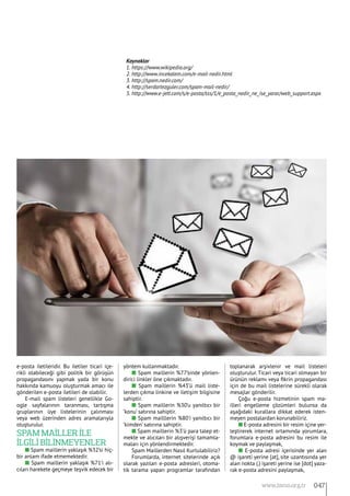 e-posta iletileridir. Bu iletiler ticari içe-
rikli olabileceği gibi politik bir görüşün
propagandasını yapmak yada bir konu
hakkında kamuoyu oluşturmak amacı ile
gönderilen e-posta iletileri de olabilir.
E-mail spam listeleri genellikle Go-
ogle sayfalarının taranması, tartışma
gruplarının üye listelerinin çalınması
veya web üzerinden adres aramalarıyla
oluşturulur.
Spam Maİller İle
İlgİlİ Bİlİnmeyenler
n Spam maillerin yaklaşık %32’si hiç-
bir anlam ifade etmemektedir.
n Spam maillerin yaklaşık %71’i alı-
cıları harekete geçmeye teşvik edecek bir
yöntem kullanmaktadır.
n Spam maillerin %77’sinde yönlen-
dirici linkler öne çıkmaktadır.
n Spam maillerin %43’ü mail liste-
lerden çıkma linkine ve iletişim bilgisine
sahiptir.
n Spam maillerin %30’u yanıltıcı bir
‘konu’ satırına sahiptir.
n Spam mailllerin %80’i yanıltıcı bir
‘kimden’ satırına sahiptir.
n Spam maillerin %3’ü para talep et-
mekte ve alıcıları bir alışverişi tamamla-
maları için yönlendirmektedir.
Spam Maillerden Nasıl Kurtulabiliriz?
Forumlarda, internet sitelerinde açık
olarak yazılan e-posta adresleri, otoma-
tik tarama yapan programlar tarafından
toplanarak arşivlenir ve mail listeleri
oluşturulur. Ticari veya ticari olmayan bir
ürünün reklamı veya fikrin propagandası
için de bu mail listelerine sürekli olarak
mesajlar gönderilir.
Çoğu e-posta hizmetinin spam ma-
illeri engelleme çözümleri bulunsa da
aşağıdaki kurallara dikkat ederek isten-
meyen postalardan korunabiliriz.
n E-posta adresini bir resim içine yer-
leştirerek internet ortamında yorumlara,
forumlara e-posta adresini bu resim ile
koymak ve paylaşmak,
n E-posta adresi içerisinde yer alan
@ işareti yerine [at], site uzantısında yer
alan nokta (.) işareti yerine ise [dot] yaza-
rak e-posta adresini paylaşmak,
Kaynaklar
1. https://www.wikipedia.org/
2. http://www.incekalem.com/e-mail-nedir.html
3. http://spam.nedir.com/
4. http://serdartezguler.com/spam-mail-nedir/
5. http://www.e-jett.com/s/e-posta/sss/1/e_posta_nedir_ne_ise_yarar/web_support.aspx
047www.bimo.org.tr
 
