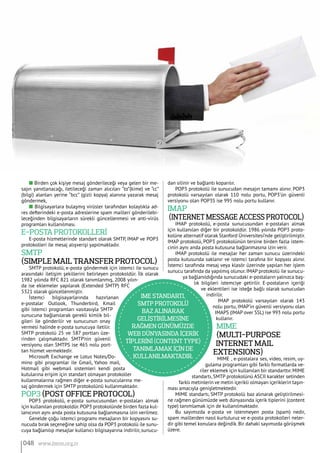n Birden çok kişiye mesaj gönderileceği veya gelen bir me-
sajın yanıtlanacağı, iletileceği zaman alıcıları “to”(kime) ve “cc”
(bilgi) alanları yerine “bcc” (gizli kopya) alanına yazarak mesaj
göndermek,
n Bilgisayarlara bulaşmış virüsler tarafından kolaylıkla ad-
res defterindeki e-posta adreslerine spam mailleri gönderilebi-
leceğinden bilgisayarların sürekli güncellenmesi ve anti-virüs
programları kullanılması.
E-Posta Protokollerİ
E-posta hizmetlerinde standart olarak SMTP, IMAP ve POP3
protokolleri ile mesaj alışverişi yapılmaktadır.
SMTP
(Simple Mail Transfer Protocol)
SMTP protokolü, e-posta göndermek için istemci ile sunucu
arasındaki iletişim şekillerini belirleyen protokoldür. İlk olarak
1982 yılında RFC 821 olarak tanımlanmış, 2008 yılın-
da ise eklemeler yapılarak (Extended SMTP) RFC
5321 olarak güncellenmiştir.
İstemci bilgisayarlarında hazırlanan
e-postalar Outlook, Thunderbird, Kmail
gibi istemci programları vasıtasıyla SMTP
sunucuna bağlanılarak gerekli kimlik bil-
gileri ile gönderilir ve sunucunun onay
vermesi halinde e-posta sunucuya iletilir.
SMTP protokolü 25 ve 587 portları üze-
rinden çalışmaktadır. SMTP’nin güvenli
versiyonu olan SMTPS ise 465 nolu port-
tan hizmet vermektedir.
Microsoft Exchange ve Lotus Notes/Do-
mino gibi programlar ile Gmail, Yahoo mail,
Hotmail gibi webmail sistemleri kendi posta
kutularına erişim için standart olmayan protokoller
kullanmalarına rağmen diğer e-posta sunucularına me-
saj göndermek için SMTP protokolünü kullanmaktadır.
POP3 (Post Office Protocol)
POP3 protokolü, e-posta sunucusundan e-postaları almak
için kullanılan protokoldür.POP3 protokolünde birden fazla kul-
lanıcının aynı anda posta kutusuna bağlanmasına izin verilmez.
Genelde çoğu istemci programı mesajların bir kopyasını su-
nucuda bırak seçeneğine sahip olsa da POP3 protokolü ile sunu-
cuya bağlanılıp mesajlar kullanıcı bilgisayarına indirilir, sunucu-
dan silinir ve bağlantı koparılır.
POP3 protokolü ile sunucudan mesajın tamamı alınır. POP3
protokolü varsayılan olarak 110 nolu portu, POP3’ün güvenli
versiyonu olan POP3S ise 995 nolu portu kullanır.
IMAP
(Internet Message Access Protocol)
IMAP protokolü, e-posta sunucusundan e-postaları almak
için kullanılan diğer bir protokoldür. 1986 yılında POP3 proto-
kolüne alternatif olarak Stanford Üniversitesi’nde geliştirilmiştir.
IMAP protokolü, POP3 protokolünün tersine birden fazla istem-
cinin aynı anda posta kutusuna bağlanmasına izin verir.
IMAP protokolü ile mesajlar her zaman sunucu üzerindeki
posta kutusunda saklanır ve istemci tarafına bir kopyası alınır.
İstemci tarafında mesaj veya klasör üzerinde yapılan her işlem
sunucu tarafında da yapılmış olunur. IMAP protokolü ile sunucu-
ya bağlanıldığında sunucudaki e-postaların yalnızca baş-
lık bilgileri istemciye getirilir. E-postaların içeriği
ve eklentileri ise isteğe bağlı olarak sunucudan
indirilir.
IMAP protokolü varsayılan olarak 143
nolu portu, IMAP’in güvenli versiyonu olan
IMAPS (IMAP over SSL) ise 993 nolu portu
kullanır.
MIME
(Multi-Purpose
Internet Mail
Extensions)
MIME , e-postalara ses, video, resim, uy-
gulama programları gibi farklı formatlarda ve-
riler eklemek için kullanılan bir standarttır. MIME
standartı, SMTP protokolünü ASCII karakter setinden
farklı metinlerin ve metin içerikli olmayan içeriklerin taşın-
ması amacıyla genişletmektedir.
MIME standartı, SMTP protokolü baz alınarak geliştirilmesi-
ne rağmen günümüzde web dünyasında içerik tiplerini (content
type) tanımlamak için de kullanılmaktadır.
Bu sayımızda e-posta ve istenmeyen posta (spam) nedir,
spam maillerden nasıl kurtuluruz ve e-posta protokolleri neler-
dir gibi temel konulara değindik.Bir dahaki sayımızda görüşmek
üzere.
IME standartı,
SMTP protokolü
baz alınarak
gelİştİrİlmesİne
rağmen günümüzde
web dünyasında İçerİk
tİplerİnİ (content type)
tanımlamak İçİn de
kullanılmaktadır.
048 www.bimo.org.tr
 