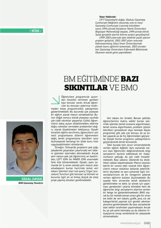 Erdal Dayak
/ KÖŞE /
BMO Gaziantep Temsilcisi
Öğrencilere programcılık açısın-
dan öncelikli verilmesi gereken
bazı konular vardır. Ancak öğren-
ciler bu konuları yeterince sindir-
meden kolay programcılık(!) yaklaşımları
gösterilmektedir. Bu durumda çok yüzeysel
bir eğitim alarak mezun olmaktadırlar. Bu-
nun doğal sonucu olarak piyasaya uyumda
çok ciddi sıkıntılar yaşıyorlar. Çünkü öğren-
cilerin bakış açıları düzeltilmeden, ellerine
doğru cetveller vermeden problemleri doğ-
ru olarak ölçebilmeleri bekliyoruz. Oysaki
öncelikli eğitim tercihimiz, öğrencilerin son
nesil programlama dillerini öğrenmeleri
değil, temel programlama teknikleri iyice
özümseyerek herhangi bir dilde bunu hızlı
uygulayabilmeleri olmalarıdır.
Örneğin; Türkiye’de projelerin pek çoğu
(akademik çalışmaları çıkartırsak) veri taba-
nı işlemleri üzerinden dönmektedir. Ancak
yeni mezun pek çok öğrencimiz, en basitin-
den, LEFT JOIN ile INNER JOIN arasındaki
farkı bile bilmemektedir. Oysaki; (aynı za-
manda bir iş veren olarak) yeni mezun olan
arkadaşların bunlar haricinde temel veri
tabanı işlemleri olan ‘sub query’,‘triger’,‘pro-
cedure’,‘function’ gibi konuları iyi bilmesi ve
bununla ilgili en az birkaç (küçük de olsa)
proje yapmış olmaları gerekmektedir.
Veri tabanı bir örnekti. Benzer şekilde,
öğrencilerimiz matris, vektör bunlar üze-
rinde işlemler, temel sıralama algoritmaları,
temel arama algoritmaları, problem çözüm
teknikleri (prosedurel veya nesneye dayalı
programla) gibi pek çok konuyu da ya ez-
ber yaparak ya da hiç öğrenmeden geçiyor-
lar. Oysaki bunlar programcı yaklaşımlarını
güçlendirecek temel konulardır.
Tabii burada tüm sorun üniversitelerde
verilen eğitim değildir. Aynı zamanda me-
zun olan öğrencileri değerlendirecek, bilgi
seviyelerini kontrol edebilecek bir meka-
nizmanın yokluğu da çok ciddi hissedil-
mektedir. Bazı yabancı ülkelerde bu eksik-
likleri odalar kapatmaktadır. Mezun olanları
teknik bir sınava tabii tutarak hem öğren-
cilerin mezun oldukları dallarda yeterlilik-
lerini ölçmekte ve aynı zamanda ilgili üni-
versitelerimizin de bir röntgenini çekerek
verilen eğitimin kalitesi ölçülmektedir. Bu
sayede hem üniversite kendi eksiklerini
görebilmekte ve daha iyi olmak için yapıl-
ması gerekenleri çıkarta bilmekte hem de
öğrenciler bilgi seviyelerini ellerine verilen
bir belge ile gösterebilmektedir. BMO ola-
rak bu tür meslek seviye sınavı gibi bir sınav
(ve belki de veri tabanı, grafik, java, v.b. alt
kategorilerle) yapmak için gerekli adımları
atmamız gerekmektedir.Bu bazı seviyelerde
özel sektör tarafından yapılmaktadır. Ancak
bu ya çok yerel kalmakta ya da ülkemiz ih-
tiyaçlarına cevap verebilecek bir yelpazede
olmamaktadır.
BM Eğİtİmİnde Bazı
Sıkıntılar ve BMO
Yazar Hakkında:
1977 Gaziantep’te doğdu. İlkokulu Gaziantep
Cumhuriyet İlköğretim okulunda, orta ve liseyi
Gaziantep Cumhuriyet Lisesinde bitirdikten
sonra 1994 yıllında Karadeniz Teknik Üniversitesi
Bilgisayar Mühendisliği başladı, 1999 yılında bitirdi.
Sanal gerçeklik üzerine bitirme projesi gerçekleştirdi.
1999-2003 yıllarında özel sektörde çeşitli yazılım
projeleri geliştirdi. 2005-2007 yılları arasında
Kahramanmaraş Sütçü İmam Üniversitesinde
yüksek lisans eğitimini tamamladı. 2003 yılından
beri Gaziantep Üniversitesi Enformatik Bölümünde
Okutman olarak görev yapmaktadır.
049www.bimo.org.tr
 