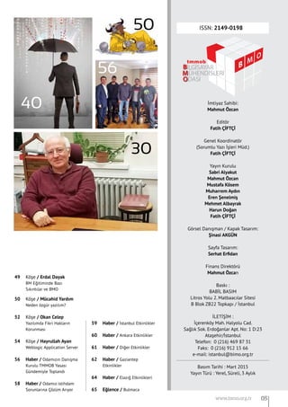 ISSN: 2149-0198
İmtiyaz Sahibi:
Mahmut Özcan
Editör
Fatih ÇİFTÇİ
Genel Koordinatör
(Sorumlu Yazı İşleri Müd.)
Fatih ÇİFTÇİ
Yayın Kurulu
Sabri Alyakut
Mahmut Özcan
Mustafa Kösem
Muharrem Aydın
Eren Şenelmiş
Mehmet Albayrak
Harun Doğan
Fatih ÇİFTÇİ
Görsel Danışman / Kapak Tasarım:
Şinasi AKGÜN
Sayfa Tasarım:
Serhat Erfidan
Finans Direktörü
Mahmut Özcan
Baskı :
BABİL BASIM
Litros Yolu 2. Matbaacılar Sitesi
B Blok ZB22 Topkapı / İstanbul
İLETİŞİM :
İçerenköy Mah. Halyolu Cad.
Sağlık Sok. Erdoğanlar Apt. No: 1 D:23
Ataşehir/İstanbul
Telefon:  0 (216) 469 87 31
Faks:  0 (216) 912 15 66
e-mail: istanbul@bimo.org.tr
Basım Tarihi : Mart 2015
Yayın Türü : Yerel, Süreli, 3 Aylık
40
30
56
50
05www.bimo.org.tr
49 	 Köşe / Erdal Dayak
	 BM Eğitiminde Bazı
	 Sıkıntılar ve BMO
50 	 Köşe / Mücahid Yardım
	 Neden özgür yazılım?
52 	 Köşe / Okan Celep
	 Yazılımda Fikri Hakların
	 Korunması
54 	 Köşe / Hayrullah Ayan
	 Weblogic Application Server
56 	 Haber / Odamızın Danışma
	 Kurulu TMMOB Yasası
	 Gündemiyle Toplandı
58 	 Haber / Odamız istihdam
	 Sorunlarına Çözüm Arıyor
59 	 Haber / İstanbul Etkinlikler
60 	 Haber / Ankara Etkinlikler
61 	 Haber / Diğer Etkinlikler
62 	 Haber / Gaziantep 	
	 Etkinlikler
64 	 Haber / Elazığ Etkinlikleri
65 	 Eğlence / Bulmaca
 