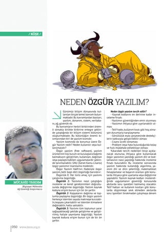 Mücahid YARDIM
/ KÖŞE /
Günümüz bilişim dünyasında kul-
lanılan birçok temel kavram bulun-
maktadır.Bu kavramlardan bazıları;
yazılım, donanım, sistem, veritaba-
nı, ağ, güvenlik vb.
Bu kavramların herbiri birbirinden önem-
li olmakla birlikte birbirine entegre şeklin-
de çalıştığında bir bilişim sistemi bütününü
oluşturmaktadır. Bu bütünlüğün önemli kı-
sımlarından biri de yazılım kısmıdır.
Yazılım kısmında da konumuz üzere Öz-
gür Yazılım nedir? Neden kullanılır veya kul-
lanılmalıdır?
Özgür yazılım (free software), yazılım
ürünlerinin kişi kurum ve kurulaşlara bağımlı
kalmaksızın geliştirilen, kullanılan, dağıtılan
veya paylaştırılabilen uygulamalardır şeklin-
de tanımlanabilir. GNU (Genel Kamu Lisansı)
özgür yazılımın lisanslama modelidir.
Özgür Yazılım Vakfı’nın ifadesiyle özgür
yazılım, belli başlı dört özgürlüğü barındırır:
Özgürlük 0: Her türlü amaç için yazılımı
çalıştırma özgürlüğü.
Özgürlük 1: Yazılımın nasıl çalıştığını
inceleme ve kendi gereksinimleri doğrultu-
sunda değiştirme özgürlüğü. Yazılım kaynak
koduna erişim bunun için bir ön şarttır.
Özgürlük 2: Kopyalarını dağıtma ve top-
lumla paylaşma özgürlüğü. Bir özgür yazılım
herkesçe istenilen sayıda makineye kurulabi-
lir, kopyası çıkarılabilir ve istenilen kimselere
dağıtılabilir, hatta satılabilir.
Özgürlük 3: Yazılımı tüm toplumun yarar
sağlayabileceği şekilde geliştirme ve gelişti-
rilmiş haliyle yayınlama özgürlüğü. Yazılım
kaynak koduna erişim bunun için de bir ön
şarttır.
Neden özgür yazılım tercih edilir?
- Kaynak kodlarını en derinine kadar in-
celeme fırsatı
- Yazılımın güvenliğinden emin olunması
- Yazılımın ihtiyaca göre uyarlanabilir ol-
ması
-Telif hakkı,kullanım kısıtı gibi hoş olma-
yan durumlarla karşılaşmama
- Gönüllülük esası çerçevesinde destekçi-
lerin katkısıyla geliştirilebilir olması
- Lisans ücreti olmaması
- Problem veya hata bulunduğunda kolay
ve hızlı müdahale edilebiliyor olması
Yukarıdaki tercih nedenleri biraz açıkla-
nacak olunursa, ihtiyaca göre kullanılacak
özgür yazılımın yazıldığı yazılım dili ve kod-
lamasının nasıl yapıldığı hakkında inceleme
fırsatı bulunabilir. Bu inceleme sonrasında
yazılım hakkında kullandığı algoritma, ya-
zılım dili ve dilin yeterliliği, matematiksel
hesaplamalar ve başarım oranları gibi konu-
larda ihtiyaca göre uyarlama veya değiştirme
yapılabilir. Yazılım kaynak kodları incelendi-
ğinde uygulamanın güvenliği konusunda
akıllarda soru işaretleri kalmamış olacaktır.
Telif hakları ve kullanım kısıtları gibi konu-
larda düşünmeye sevk etmeden akıllarda
soru işaretleri bırakmadan çalışmaya devam
NEden Özgür Yazılım?
050 www.bimo.org.tr
Bilgisayar Mühendisi
Ağ Güvenliği Araştırmacısı
 