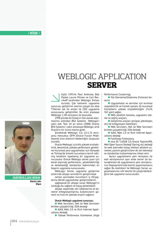 HAYRULLAH AYAN
/ KÖŞE /
Eylül 1995’te Paul Ambrose, Bob
Pasker, Laurie Pitman ve Carl Res-
nikoff tarafından Weblogic firması
kuruldu. Çok katmanlı uygulama
sunucusu geliştirme üzerine çalışan bu ekip
T3Server adı ile anılan ilk J2EE uygulama
sunucusunu geliştirdiler. Bu ürün piyasaya
WebLogic 1.48 versiyonu ile duyruldu.
1998 yılında Ali Kutay’ın Ceo olarak atan-
masının ardından BEA Systems Weblogic’i
satın aldı. Tam 10 yıl sonra (2008) Oracle,
BEA Systems ‘i satın almasıyla Weblogic artık
Oracle’ın bir ürünü haline geldi.
Şimdilerde Weblogic 12c (12.1.3) versi-
yonu mevcuttur. OFM (Oracle Fusion Midd-
leware) ürün ailesinin belkemiğini oluşturan
üründür.
Oracle Weblogic iş kritik,yüksek erişilebi-
lirlik, devamlılık, yüksek performans gerekti-
ren kurumsal java uygulamaları için dünyada
ve Türkiye’de önemli kurumlarca tercih edil-
miş, kendisini ispatlamış bir uygulama su-
nucusudur. Oracle Weblogic server şuan için
kendi alanında performansı , yönetilebilirliği
ve desteklediği standartlar bakımından en
başarılı uygulama sunucusudur.
WebLogic Server, uygulama geliştirme
sürecinde altyapı servislerini geliştirmeye
zaman ayırmadan kurumların iş ihtiyaç-
larına dönük uygulamalar geliştirmelerini
sağlayacak bir altyapı sunar. WebLogic’in
sunduğu bu sağlam ve kolay yönetilebilir
altyapı sayesinde, veri tabanlarına ve ba-
ckend entegrasyonlarına, kullanıcıların gü-
venli ve hızlı bir şekilde erişimi sağlanır
Oracle Weblogic uygulama sunucusu;
l Web Servisleri, .Net ile Web Servisleri
birlikte çalışabilirliği, SOA desteği
l AJAX, Web 2.0 ve Rich Internet Appli-
cations desteği
l Yüksek Performans Kümeleme (High
Performance Clustering),
l Yük Devretme/Üstlenme (Failover) be-
cerisi
l Uygulamalar ve servisler için kırılmaz
ulaşılabilirlik ve hizmet zamanı ile kurumsal
hizmetlerin yüksek erişilebilirliğini (7x24,
365 gün) sağlar,
l Web yönetim konsolu, uygulama izle-
me ve teşhiş araçları,
l Geliştirme araçları (eclipse, jdeveloper,
vb.) ile entegrasyon özellikleri,
l Web Servisleri, .Net ile Web Servisleri
birlikte çalışabilirliği, SOA desteği
l AJAX, Web 2.0 ve Rich Internet Appli-
cations desteği
l FastSwap Fonksiyonu
l Java EE 5.0/EJB 3.0, Oracle Toplink/JPA,
Web Open Source Desteği (Spring,vb.) desteği
ile web üzerinden kolay, merkezi yönetim su-
narken, yazılım geliştiricilere de son teknoloji
ve standartları kullanmalarına imkan verir.
Ayrıca uygulamanın yeni versiyonu ile
eski versiyonunun aynı anda server da bu-
lunabilmesi de uygulamanın yeni versiyonu-
nun Deployment’ında kesinti yaşanmamasını
sağlar. Bu özellikleri ile WebLogic Server uy-
gulamalarınızı sıfır kesinti ile çalıştırabilece-
ğiniz tek uygulama sunucusudur.
WEBLOGIC APPLICATION
SERVER
054 www.bimo.org.tr
Teknik Lider
Wipm
 