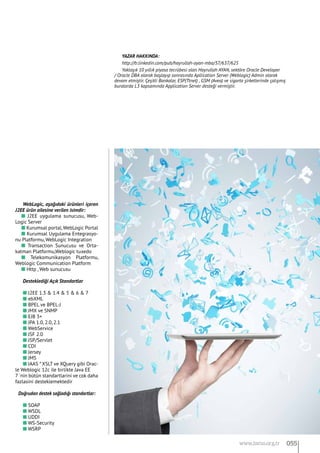 WebLogic, aşağıdaki ürünleri içeren
J2EE ürün ailesine verilen isimdir:
n J2EE uygulama sunucusu, Web-
Logic Server
n Kurumsal portal,WebLogic Portal
n Kurumsal Uygulama Entegrasyo-
nu Platformu, WebLogic Integration
n Transaction Sunucusu ve Orta-
katman Platformu,Weblogic tuxedo
n Telekomunikasyon Platformu,
Weblogic Communication Platform
n Http , Web sunucusu
Desteklediği Açık Standartlar
n J2EE 1.3 & 1.4 & 5 & 6 & 7
n ebXML
n BPEL ve BPEL-J
n JMX ve SNMP
n EJB 3+
n JPA 1.0, 2.0, 2.1
n WebService
n JSF 2.0
n JSP/Servlet
n CDI
n Jersey
n JMS
n JAAS * XSLT ve XQuery gibi Orac-
le Weblogic 12c ile birlikte Java EE 		
7 `nin bütün standartlarini ve cok daha
fazlasini desteklemektedir
Doğrudan destek sağladığı standartlar:
n SOAP
n WSDL
n UDDI
n WS-Security
n WSRP
YAZAR HAKKINDA:
http://tr.linkedin.com/pub/hayrullah-ayan-mba/37/637/625
Yaklaşık 10 yıllık piyasa tecrübesi olan Hayrullah AYAN, sektöre Oracle Developer
/ Oracle DBA olarak başlayıp sonrasında Apllication Server (Weblogic) Admin olarak
devam etmiştir. Çeşitli Bankalar, ESP(Ttnet) , GSM (Avea) ve sigorta şirketlerinde çalışmış
buralarda L3 kapsamında Application Server desteği vermiştir.
055www.bimo.org.tr
 