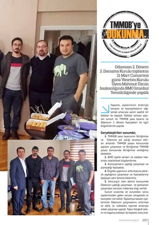 Toplantı, üyelerimizin birbiriyle
tanışma ve kaynaşmalarını sağ-
lamak amacıyla yarım saatlik bir
kokteyl ile başladı. Kokteyl sonrası yapı-
lan sunum ile TMMOB yasa tasarısı ve
Odamızın 2. dönem faaliyetleri ile ilgili
bilgilendirme yapıldı.
Gerçekleştirilen sunumda;
1. TMMOB yasa tasarısının Birliğimize
ve Odamıza yol açtığı olumsuz etki-
ler anlatıldı. TMMOB yasası konusunda
yapılan çalışmalar ve Birliğimize TMMOB
yasası konusunda Birliğimize verdiğimiz
destekler,
2. BMO üyelik verileri ve aidatlar hak-
kında istatistiksel bilgilendirme,
3. Komisyonların yaptığı çalışmalar ve
planladığı faaliyetler,
4. Örgütlü yapımızın arttırmasına yöne-
lik yaptığımız çalışmalar ve faaliyetlerine
başlayan yeni temsilciliklerimiz,
5. bmo.org.tr alan adımız konusunda
Odamızın yaptığı çalışmalar ve planlanan
çalışmalar, konuları hakkında bilgi verildi.
Sunum sırasında ve sunumdan sonra
üyelerimizden gelen sorular cevaplandı ve
tavsiyeler not edildi.Toplantıya katılan üye-
lerimize Odamızın çalışmalarını arttırmak
ve daha iyi noktalara taşımak amacıyla
anket çalışması yapıldı. Toplu fotoğraf çeki-
mi ve kapanış kokteyli ile toplantı sona erdi.
Odamızın 2. Dönem
2. Danışma Kurulu toplantısı
21 Mart Cumartesi
günü Yönetim Kurulu
Üyesi Mahmut Özcan
başkanlığında BMO İstanbul 
Temsilciliğinde yapıldı
057www.bimo.org.tr
 