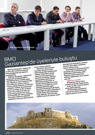 BMO Üye Buluşmaları kapsamında
14 Mart 2015 tarihinde Gaziantep
İl Temsilciliğimizde üye toplantısı
gerçekleştirildi.
BMO Üye Buluşmaları kapsamında
Gaziantep’te gerçekleştirdiğimiz
etkinliğimize katılım oldukça yoğun
oldu.Toplantının açılış konuşmasından
sonra Odamızın tanıtımı, misyonu,
vizyonu,yaptığı faaliyetler ve komisyon
çalışmaları anlatıldı. Sunumdan sonra
kısa bir çay molası verildi. 10 dakika
aradan sonra Odamız ile ilgili soru
cevap kısmına geçildi. Soru cevap
kısmında BMO alan adımız, bilirkişilik,
imza yetkisi, Odamızın sektördeki
problemlere bakış açısı gibi konularda
sorular oldukça yoğundu.
Toplantının ikinci kısmında
Gaziantep Temsilcimiz Erdal
Dayak Temsilciliğin hedeflerinden
bahsetti.Toplantıda G.Antepli
üyelerimiz oda çalışmalarına
katılmak için oldukça istekliydi.
Gaziantepíteki üyelerimizden,
BMO Genel merkezimizce ve
İstanbul Temsilciliğimizce verilen
eğitimlerin G.Antepíte de olması
gerektiği bildirimleri geldi.
Gaziantep Temsilcimiz Erdal Dayak
Gaziantep’te de eğitim yapacaklarını
söyledi. Üyelerimize Gaziantep’te
hangi eğitimleri daha çok talep
ettikleri üzerine bir çalışma yapıldı.
Etkinliğimizde Gaziantep’te uzmanlık
alanlarına göre eğitim verebilecek
üyelerin isimleri alındı.
Gerçekleştirilen toplantıda Yönetim
Kurulumuz adına Temsilcimiz Erdal
DAYAK Bey’e plaket hediye edildi.
Toplantıya katılan üyelerimize
hediyeler dağıtıldıktan sonra toplantı
sona erdi.
Toplantının sonunda;
n Toplantıya katılan üyeler
arasında mail gurubu oluşturulması,
n Her ay yada 2 ayda bir düzenli
olarak eğitim yapılması
n Temsilciliğin faaliyetlerini
arttırmak için düzenli aralıklarla
toplantı yapılmasına karar verildi.
BMO
Gaziantep’de üyeleriyle buluştu
BMO Gaziantep’de üyeleriyle buluştu.
062 www.bimo.org.tr
 