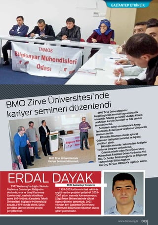 BMO Zirve Üniversitesi’nde
kariyer semineri düzenlendi
GAZİANTEP Etkinlik
BMO Zirve Üniversitesinde ;
Gerçekleştirilen seminer kapsamında ilk
oturumda Odamız personeli Mustafa Kösem
tarafından Kariyer Semineri ve Oda tanıtım
semineri verildi.
Seminerin ikinci oturumunda G.Antep
Temsilcimiz Erdal Dayak tarafından Girişimcilik
semineri verildi.
Etkinlikte Odamızın standı açılarak
Odamızın faaliyetleri anlatıldı ve öğrenci
üyelikleri alındı.
Etkinliğin sonunda katılımcılara hediyeler
verilerek program sonlandırıldı.
Odamızı misafir eden Zirve Üniversitesi
Mühendislik Fakültesi Dekan Yardımcısı Yrd.
Doç. Dr. Serdar Pehlivanoğlu’na ve Bilgisayar
Mühendisliği Bölüm Başkanı
Yrd. Doç. Dr. Suat MERCAN’a teşekkür ederiz.
1977 Gaziantep’te doğdu. İlkokulu
Gaziantep Cumhuriyet İlköğretim
okulunda, orta ve liseyi Gaziantep
Cumhuriyet Lisesinde bitirdikten
sonra 1994 yıllında Karadeniz Teknik
Üniversitesi Bilgisayar Mühendisliği
başladı, 1999 yılında bitirdi. Sanal
gerçeklik üzerine bitirme projesi
gerçekleştirdi.
1999-2003 yıllarında özel sektörde
çeşitli yazılım projeleri geliştirdi. 2005-
2007 yılları arasında Kahramanmaraş
Sütçü İmam Üniversitesinde yüksek
lisans eğitimini tamamladı. 2003
yılından beri Gaziantep Üniversitesi
Enformatik Bölümünde Okutman olarak
görev yapmaktadır.
BMO Zirve Üniversitesinde
Kariyer Semineri düzenledi.
BMO Gaziantep Temsilcisi
Erdal Dayak
063www.bimo.org.tr
 