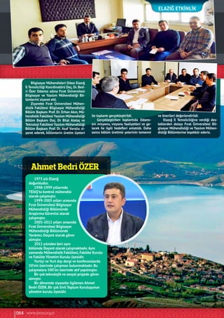 Ahmet Bedri ÖZER
ElazIĞ Etkinlik
Bilgisayar Mühendisleri Odası Elazığ
İl Temsilciliği Koordinatörü Doç. Dr. Bed-
ri Özer Odamız adına Fırat Üniversitesi
Bilgisayar ve Yazılım Mühendisliği Bö-
lümlerini ziyaret etti.
Ziyarette Fırat Üniversitesi Mühen-
dislik Fakültesi Bilgisayar Mühendisliği
Bölüm Başkanı Prof. Dr. Erhan Akın, Mü-
hendislik Fakültesi Yazılım Mühendisliği
Bölüm Başkanı Doç. Dr Bilal Alataç ve
Teknoloji Fakültesi Yazılım Mühendisliği
Bölüm Başkanı Prof. Dr. Asaf Varolíu zi-
yaret ederek, bölümlerin üretim üyeleri
ile toplantı gerçekleştirildi.
Gerçekleştirilen toplantıda Odamı-
zın misyonu, vizyonu faaliyetleri ve ge-
lecek ile ilgili hedefleri anlatıldı. Daha
sonra bölüm üretimü yelerinin temenni
ve önerileri değerlendirildi.
Elazığ İl Temsilciliğine verdiği des-
teklerden dolayı Fırat Üniversitesi Bil-
gisayar Mühendisliği ve Yazılım Mühen-
disliği Bölümlerine teşekkür ederiz.
1975 yılı Elazığ
doğumludur.
1998-1999 yıllarında
TEİAŞ’ta kontrol mühendisi
olarak çalışmıştır.
1999-2005 yılları arasında
Fırat Üniversitesi Bilgisayar
Mühendisliği Bölümünde
Araştırma Görevlisi olarak
çalışmıştır.
2005-2012 yılları arasında
Fırat Üniversitesi Bilgisayar
Mühendisliği Bölümünde
Yardımcı Doçent olarak görev
almıştır.
2012 yılından beri aynı
bölümde Doçent olarak çalışmaktadır.Aynı
zamanda Mühendislik Fakültesi, Fakülte Kurulu
ve Fakülte Yönetim Kurulu üyesidir.
Yurtiçi ve Yurt dışı dergi ve konferanslarda
50’nin üzerinde çalışması bulunmaktadır. Bu
çalışmalara 500’ün üzerinde atıf yapılmıştır.
Bir çok teknolojik ve sosyal projede görev
almıştır.
Bir dönemde siyasetle ilgilenen Ahmet
Bedri ÖZER, Bir çok Sivil Toplum Kuruluşunun
yönetim kurulu üyesidir.
064 www.bimo.org.tr
 