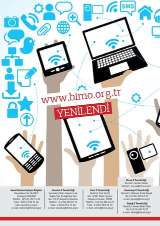 Genel Merkez İletişim Bilgileri
Necatibey Cad. No:88/7
Çankaya/ ANKARA
Telefon:  0(312) 230 31 45
Faks:  0(312) 230 31 46
web www.bimo.org.tr
e-mail: iletisim@bimo.org.tr
İstanbul İl Temsilciliği
İçerenköy Mah. Halyolu Cad.
Sağlık Sok. Erdoğanlar Apt.
No: 1 D:23 Ataşehir/İstanbul
Telefon:  0 (216) 469 87 31
Faks:  0 (216) 912 15 66
e-mail: istanbul@bimo.org.tr
İzmir İl Temsilciliği
Akdeniz Cad. No:10
Kat: 3/301 Dede İş Hanı
Pasaport Konak / İZMİR
Telefon: 0 (232) 484 44 24
Faks:  0 (232) 484 44 24
e-mail: izmir@bimo.org.tr
Gaziantep İl Temsilciliği
Temsilci: Mehmet Erdal Dayak
Tel: 0 (342) 360 64 32
e-mail: gantep@bimo.org.tr
Elazığ İl Temsilciliği
Temsilci: Ahmet Bedri Özer
Tel: 0 (532) 497 9227
e-mail: elazig@bimo.org.tr
www.bimo.org.tr
YENİLENDİ
Bursa İl Temsilciliği
Temsilci: Serdar Özkan
iletişim: bursa@bimo.org.tr
 