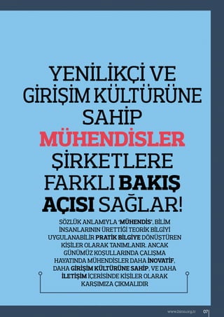 Sözlük anlamıyla ‘Mühendİs’, bİlİm
İnsanlarının ürettİğİ teorİk bİlgİyİ
uygulanabİlİr pratİk bİlgİye dönüştüren
kİşİler olarak tanımlanır. Ancak
günümüz koşullarında çalışma
hayatında mühendİsler daha İnovatİf,
daha gİrİşİm kültürüne sahİp, ve daha
İletİşİm İçerİsİnde kİşİler olarak
karşımıza çıkmalıdır
Yenİlİkçİ ve
gİrİşİm kültüRÜne
sahİp
mühendİsler
şİrketlere
farklı bakış
açısı sağlar!
07www.bimo.org.tr
 