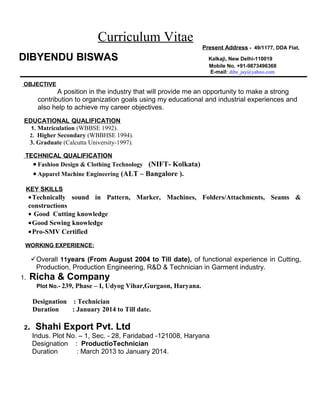 Curriculum Vitae
Present Address - 49/1177, DDA Flat,
DIBYENDU BISWAS Kalkaji, New Delhi-110019
Mobile No. +91-9873496368
E-mail: dibs_jay@yahoo.com
OBJECTIVE
A position in the industry that will provide me an opportunity to make a strong
contribution to organization goals using my educational and industrial experiences and
also help to achieve my career objectives.
EDUCATIONAL QUALIFICATION
1. Matriculation (WBBSE 1992).
2. Higher Secondary (WBBHSE 1994).
3. Graduate (Calcutta University-1997).
TECHNICAL QUALIFICATION
• Fashion Design & Clothing Technology (NIFT- Kolkata)
• Apparel Machine Engineering (ALT – Bangalore ).
KEY SKILLS
•Technically sound in Pattern, Marker, Machines, Folders/Attachments, Seams &
constructions
• Good Cutting knowledge
•Good Sewing knowledge
•Pro-SMV Certified
WORKING EXPERIENCE:
Overall 11years (From August 2004 to Till date), of functional experience in Cutting,
Production, Production Engineering, R&D & Technician in Garment industry.
1. Richa & Company
Plot No.- 239, Phase – I, Udyog Vihar,Gurgaon, Haryana.
Designation : Technician
Duration : January 2014 to Till date.
2. Shahi Export Pvt. Ltd
Indus. Plot No. – 1, Sec. - 28, Faridabad -121008, Haryana
Designation : ProductioTechnician
Duration : March 2013 to January 2014.
 