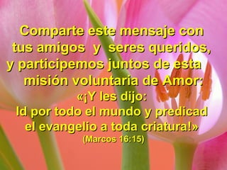 Comparte este mensaje conComparte este mensaje con
tus amigos y seres queridos,tus amigos y seres queridos,
y participemos juntos de estay participemos juntos de esta
misión voluntaria de Amor:misión voluntaria de Amor:
«¡«¡Y les dijo:Y les dijo:
Id por todo el mundo y predicadId por todo el mundo y predicad
el evangelio a toda criaturael evangelio a toda criatura!»!»
(Marcos 16:15)(Marcos 16:15)
 