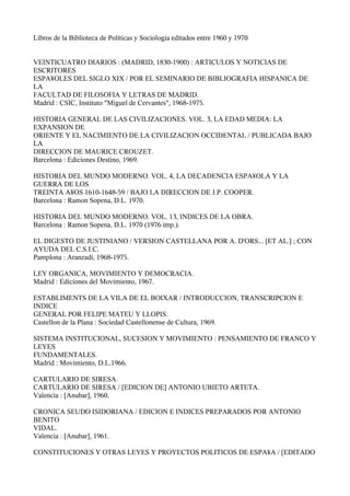 Libros de la Biblioteca de Políticas y Sociología editados entre 1960 y 1970


VEINTICUATRO DIARIOS : (MADRID, 1830-1900) : ARTICULOS Y NOTICIAS DE
ESCRITORES
ESPA¥OLES DEL SIGLO XIX / POR EL SEMINARIO DE BIBLIOGRAFIA HISPANICA DE
LA
FACULTAD DE FILOSOFIA Y LETRAS DE MADRID.
Madrid : CSIC, Instituto quot;Miguel de Cervantesquot;, 1968-1975.

HISTORIA GENERAL DE LAS CIVILIZACIONES. VOL. 3, LA EDAD MEDIA: LA
EXPANSION DE
ORIENTE Y EL NACIMIENTO DE LA CIVILIZACION OCCIDENTAL / PUBLICADA BAJO
LA
DIRECCION DE MAURICE CROUZET.
Barcelona : Ediciones Destino, 1969.

HISTORIA DEL MUNDO MODERNO. VOL. 4, LA DECADENCIA ESPA¥OLA Y LA
GUERRA DE LOS
TREINTA A¥OS 1610-1648-59 / BAJO LA DIRECCION DE J.P. COOPER.
Barcelona : Ramon Sopena, D.L. 1970.

HISTORIA DEL MUNDO MODERNO. VOL. 13, INDICES DE LA OBRA.
Barcelona : Ramon Sopena, D.L. 1970 (1976 imp.).

EL DIGESTO DE JUSTINIANO / VERSION CASTELLANA POR A. D'ORS... [ET AL.] ; CON
AYUDA DEL C.S.I.C.
Pamplona : Aranzadi, 1968-1975.

LEY ORGANICA, MOVIMIENTO Y DEMOCRACIA.
Madrid : Ediciones del Movimiento, 1967.

ESTABLIMENTS DE LA VILA DE EL BOIXAR / INTRODUCCION, TRANSCRIPCION E
INDICE
GENERAL POR FELIPE MATEU Y LLOPIS.
Castellon de la Plana : Sociedad Castellonense de Cultura, 1969.

SISTEMA INSTITUCIONAL, SUCESION Y MOVIMIENTO : PENSAMIENTO DE FRANCO Y
LEYES
FUNDAMENTALES.
Madrid : Movimiento, D.L.1966.

CARTULARIO DE SIRESA.
CARTULARIO DE SIRESA / [EDICION DE] ANTONIO UBIETO ARTETA.
Valencia : [Anubar], 1960.

CRONICA SEUDO ISIDORIANA / EDICION E INDICES PREPARADOS POR ANTONIO
BENITO
VIDAL.
Valencia : [Anubar], 1961.

CONSTITUCIONES Y OTRAS LEYES Y PROYECTOS POLITICOS DE ESPA¥A / [EDITADO