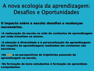 A nova ecologia da aprendizagem:
Desafios e Oportunidades
O impacto sobre a escola: desafios e mudanças
necessárias.
•A realocação da escola na rede de contextos de aprendizagem
por onde transitam os alunos.
•A atenção à diversidade e à personalização da aprendizagem:
Diz respeito às aprendizagens realizadas em contextos não
escolares.
•As TIC e as perspectivas de trajetórias pessoais de
aprendizagem na escola.
•Da formação de bons estudantes à formação de aprendizes
competentes.
 