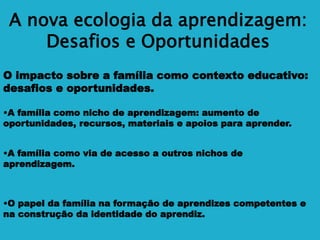 A nova ecologia da aprendizagem:
Desafios e Oportunidades
O impacto sobre a família como contexto educativo:
desafios e oportunidades.
•A família como nicho de aprendizagem: aumento de
oportunidades, recursos, materiais e apoios para aprender.
•A família como via de acesso a outros nichos de
aprendizagem.
•O papel da família na formação de aprendizes competentes e
na construção da identidade do aprendiz.
 