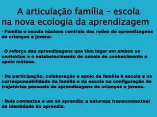 A articulação família – escola
na nova ecologia da aprendizagem
• Família e escola núcleos centrais das redes de aprendizagens
de crianças e jovens.
• O reforço das aprendizagens que têm lugar em ambos os
contextos e o estabelecimento de canais de conhecimento e
apoio mútuos.
• Da participação, colaboração e apoio da família à escola e na
corresponsabilidade da família e da escola na configuração de
trajetórias pessoais de aprendizagens de crianças e jovens.
• Dois contextos e um só aprendiz: a natureza transcontextual
da identidade do aprendiz.
 